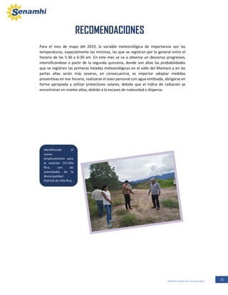 22Boletín Zonal del mes de abril
RECOMENDACIONES
Para el mes de mayo del 2019, la variable meteorológica de importancia son las
temperaturas, especialmente las mínimas, las que se registran por lo general entre el
horario de las 5:30 a 6:30 am. En este mes se va a observa un descenso progresivo,
intensificándose a partir de la segunda quincena, donde son altas las probabilidades
que se registren las primeras heladas meteorológicas en el valle del Mantaro y en las
partes altas serán más severas, en consecuencia, es importar adoptar medidas
preventivas en ese horario, realizarse el aseo personal con agua entibiada, abrigarse en
forma apropiada y utilizar protectores solares, debido que el índice de radiación se
encontraran en niveles altos, debido a la escases de nubosidad o dispersa.
Identificando el
nuevo
emplazamiento para
la estación CO-Villa
Rica, con las
autoridades de la
Municipalidad
Distrital de Villa Rica.
 