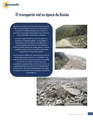 23Boletín Zonal del mes de abril
Las lluvias arrecian en casi todo el territorio nacional.
Pero más allá de saber si va a llover o no durante su
recorrido, es importante saber cómo conducir y
controlar el carro bajo la lluvia pues el pavimento se
torna resbaladizo, imprevisible y peligroso.
Así que la regla número uno para los viajeros es
conducir con especial cuidado, ni muy rápido, ni
demasiado lento. El momento más delicado es
cuando empieza a llover pues en las carreteras
siempre quedan residuos de aceite, gasolina, o acpm,
o pueden quedar con barro y piedras que pueden
hacer perder el control del vehículo.
Las precauciones deben ser mayores pues cuando se
maneja bajo la lluvia disminuye la visibilidad. Es el
momento de verificar que las luces estén encendidas
no solo para ver mejor, sino para que otros
conductores se percaten de su presencia en la vía. La
visibilidad también se reduce por el empañamiento
de los vidrios. Use el aire acondicionado que, según
los expertos, es la mejor herramienta para solucionar
ese problema.
El transporte vial en época de lluvias
 