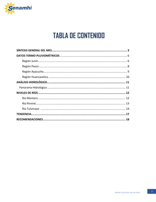 3Boletín Zonal del mes de abril
SÍNTESIS GENERAL DEL MES...........................................................................................3
DATOS TERMO-PLUVIOMÉTRICOS........................................................................................ 6
Región Junín.................................................................................................................... 6
Región Pasco................................................................................................................... 8
Región Ayacucho............................................................................................................. 9
Región Huancavelica..................................................................................................... 10
ANÁLISIS HIDROLÓGICO............................................................................................... 11
Panorama Hidrológico ...................................................................................................... 11
NIVELES DE RÍOS.......................................................................................................... 12
Rio Mantaro .................................................................................................................. 12
Rio Perené..................................................................................................................... 13
Rio Tulumayo ............................................................................................................... 14
TENDENCIA.................................................................................................................. 17
RECOMENDACIONES.................................................................................................... 18
TABLA DE CONTENIDO
REGION JUNÍN
 