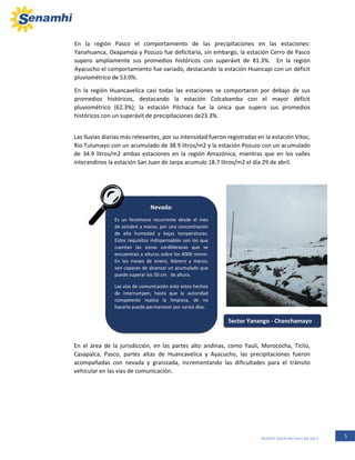 5Boletín Zonal del mes de abril
Las lluvias diarias más relevantes, por su intensidad fueron registradas en la estación Vitoc,
Rio Tulumayo con un acumulado de 38.9 litros/m2 y la estación Pozuzo con un acumulado
de 34.9 litros/m2 ambas estaciones en la región Amazónica, mientras que en los valles
interandinos la estación San Juan de Jarpa acumulo 18.7 litros/m2 el día 29 de abril.
Nevada:
Es un fenómeno recurrente desde el mes
de octubre a marzo, por una concentración
de alta humedad y bajas temperaturas.
Estos requisitos indispensables son los que
cuentan las zonas cordilleranas que se
encuentran a alturas sobre los 4000 msnm.
En los meses de enero, febrero y marzo,
son capaces de alcanzar un acumulado que
puede superar los 50 cm. de altura.
Las vías de comunicación ante estos hechos
de interrumpen, hasta que la autoridad
competente realice la limpieza, de no
hacerlo puede permanecer por varios días.
En el área de la jurisdicción, en las partes alto andinas, como Yauli, Morococha, Ticlio,
Casapalca, Pasco, partes altas de Huancavelica y Ayacucho, las precipitaciones fueron
acompañadas con nevada y granizada, incrementando las dificultades para el tránsito
vehicular en las vías de comunicación.
En la región Pasco el comportamiento de las precipitaciones en las estaciones:
Yanahuanca, Oxapampa y Pozuzo fue deficitaria, sin embargo, la estación Cerro de Pasco
supero ampliamente sus promedios históricos con superávit de 81.3%. En la región
Ayacucho el comportamiento fue variado, destacando la estación Huancapi con un déficit
pluviométrico de 53.0%.
En la región Huancavelica casi todas las estaciones se comportaron por debajo de sus
promedios históricos, destacando la estación Colcabamba con el mayor déficit
pluviométrico (62.3%); la estación Pilchaca fue la única que supero sus promedios
históricos con un superávit de precipitaciones de23.3%.
Sector Yanango - Chanchamayo
 
