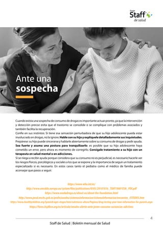 4
Staff de Salud | Boletín mensual de Salud
https://www.who.int/es/
http://www.emcdda.europa.eu/system/files/publications/8585/20181816_TDAT18001ESN_PDF.pdf
https://www.noaladroga.es/about-us/about-the-foundation.html
http://www.pnsd.mscbs.gob.es/profesionales/sistemasInformacion/sistemaInformacion/encuestas_ESTUDES.htm
https://faros.hsjdbcn.org/es/articulo/senales-alerta-ante-joven-consume-sustancias-adictivas
https://www.healthychildren.org/Spanish/ages-stages/teen/substance-abuse/Paginas/drug-testing-your-teen-information-for-parents.aspx
Cuandoexistaunasospechadeconsumodedrogasesimportanteactuarpronto,yaquelaintervención
y detección precoz evita que el trastorno se consolide o se complique con problemas asociados y
también facilita la recuperación.
Confíe en sus instintos: Si tiene esa sensación perturbadora de que su hijo adolescente pueda estar
involucradoendrogas,nolaignore.Hableconsuhijoyexplíqueledetalladamentesusinquietudes.
Prepárese: su hijo puede sincerarse y hablarle abiertamente sobre su consumo de drogas y pedir ayuda.
Sea fuerte y asuma una postura para tranquilizarlo: es posible que su hijo adolescente haya
cometido un error, pero ahora es momento de corregirlo. Consígale tratamiento a su hijo con un
terapeuta en salud mental o en adicciones.
Si se niega a recibir ayuda porque considera que su consumo no es perjudicial, es necesario hacerle ver
los riesgos físicos, psicológicos y sociales a los que se expone y la importancia de seguir un tratamiento
especializado si es necesario. En estos casos tanto el pediatra como el médico de familia puede
aconsejar que pasos a seguir.
Ante una
sospecha
 