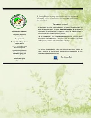 Escuela Normal de Sultepec
Departamento de Promoción
y Divulgación Cultural
Consejo Editorial
Profr. José Eduardo Bringas Mendoza
Director general
Profra. Ma. Eugenia López Velázquez
Coordinadora general
Profr. José Luis López Velázquez
Profr. J. Ignacio García Posada
Profra. Avelina Benítez Osorio
Asesores editoriales
Anette López Muñoz
Apoyo en diseño
El Consejo Editorial agradece a profesores y alumnos su colabora-
ción para la edición de este boletín, esperando sigan participando
con entusiasmo.
¡Participa con nosotros!
Si te interesa participar como colaborador de nuestro próximo boletín no
dudes en enviar tu texto al correo, enosudpdc@outlook.es recuerda que
somos parte de una institución y que gracias al apoyo de todos es posible la
elaboración de documentos de interés general.
¿No te gusta escribir? Pero ¿quieres colaborar? entonces envíanos imáge-
nes inéditas, es decir fotografías y dibujos que sean de tu autoría y con buena
calidad para que nuestra comunidad aprecie tu trabajo.
*Los archivos enviados estarán sujetos a la aprobación del consejo editorial, así
como a corrección de estilo, e incluso podrían reducirse, sin embargo el autor
conserva la propiedad de lo publicado.
MaruEnosu Dpdc
 