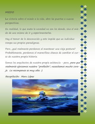 MIEDO
La victoria sobre el miedo a la vida, abre las puertas a nuevas
perspectivas.
En realidad, lo que mata la novedad no son los demás, sino el mie-
do de uno mismo de ir y experimentarlas.
Hay el temor de lo desconocido y esto impide que un individuo
rompa sus propios paradigmas.
Pero, ¿qué realmente perdemos al mantener una vieja postura?
Probablemente, perdemos el maravilloso chance de cambiar el cur-
so de nuestra propia historia.
Somos los arquitectos de nuestra propia existencia - pero, para que
realmente ejerzamos nuestra “profesión", necesitamos mucho cora-
je. La recompensa es muy alta. :)
Recopilación: Maru López
 