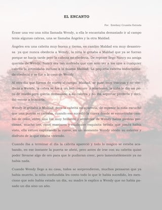 EL ENCANTO
Por: Estefany Cruzalta Estrada
Érase una vez una niña llamada Wendy, a ella le encantaba demasiado ir al campo
tenia algunas cabras, una se llamaba Ángeles y la otra Maldad.
Ángeles era una cabrita muy buena y tierna, en cambio Maldad era muy desastro-
sa ya que nunca obedecía a Wendy, la niña le gritaba a Maldad que ya se fueran
porque se hacía tarde pero la cabrita no obedecía. De repente llego Nancy su amiga
querida de Wendy, Nancy era tan malvada que con solo ver a los ojos a cualquier
cabrita la intimidaba incluso a la misma Maldad. La pequeña cabrita indisciplina-
da obedeció y se fue a la casa de Wendy.
Al otro día que fueron de nuevo al campo, Maldad, se puso muy traviesa y no obe-
decía a Wendy, la cabra se fue a un lado oscuro y tenebroso, la niña le dio un po-
co de miedo pero quería demasiado a su cabrita y no iba soportar perderla y deci-
dió entrar a buscarla.
Wendy le gritaba a Maldad, pero la cabrita no aparecía, de repente la niña escuchó
que una puerta se cerraba, cuando eso sucedió la cueva donde se encontraba cam-
bio de color, entro una luz muy brillante y alrededor de Wendy había piedras pre-
ciosas, mucho oro, ricos manjares y cualquier exquisita bebida que jamás había
visto, ella estuvo explorando la cueva, en un momento Wendy olvido su exterior y
disfruto de lo que estaba viviendo.
Cuando iba a terminar el día la cabrita apareció y todo lo mágico se estaba aca-
bando, en ese instante la puerta se abrió, pero antes de irse con su cabrita quiso
poder llevarse algo de oro para que le pudieran creer, pero lamentablemente ya no
había nada.
Cuando Wendy llego a su casa, todos se sorprendieron, muchos pensaron que ya
había muerto, la niña confundida les conto todo lo que le había sucedido, les men-
ciono que solo había estado un día, su madre le explico a Wendy que no había pa-
sado un día sino un año.
 