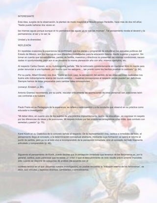 INTERESANTE
Esta idea, surgida de la observación, la planteó de modo magistral el filósofo griego Heráclito, hace más de dos mil años:
“Nadie puede bañarse dos veces en
las mismas aguas porque aunque el río permanece las aguas ya no son las mismas”. Tal pensamiento revela el devenir y la
permanencia; el ser y no ser; la
Unidad y la diversidad.
REFLEXIÒN
En repetidas ocasiones la experiencia ha confirmado que los planes y programas de estudio en las escuelas públicas del
Estado de México, son los mismos en sus diferentes modalidades para la educación básica, media superior y superior. Sin
tomar en cuenta que los estudiantes, padres de familia, maestros y directivos no presentan las mismas condiciones, necesi-
dades ni oportunidades; peor aún si se presenta la misma planeación año con año, mismos ejemplos, etc.
Al respecto Carlos Darwin, en su Autobiografía, señala: “Me he esforzado constantemente en mantener libre mi mente para
poder renunciar a una hipótesis ,por mucho que me sedujera..., tan pronto como los hechos prueban lo contrario” (p. 94).
Por su parte, Albert Einstein nos dice: “Como en todo caso, la percepción del sentido de las observaciones realizadas nos
ilustra sólo indirectamente acerca del mundo exterior..., nuestras concepciones al respecto jamás pueden ser definitivas.
Siempre hemos de estar preparados para cambiar tales concepciones...”
(conacyt, Einstein, p. 80).
Antonio Gramsci recomienda, por su parte, rescatar críticamente las aportaciones de otras personas con posiciones teóri-
cas contrarias a la nuestra
Paulo Freire en su Pedagogía de la esperanza, se refiere a esta cuestión y a la conducta que observó en su práctica como
educador e investigador:
“Mi deber ético, en cuanto uno de los sujetos de una práctica imposiblemente neutra –la educativa–, es expresar mi respeto
por las diferencias de ideas y de posiciones. Mi respeto incluso por las posiciones antagónicas a las mías, que combato con
seriedad y pasión” (p. 75).
Karel Kosík en su Dialéctica de lo concreto señala al respecto: De la representación viva, caótica e inmediata del todo, el
pensamiento llega al concepto, a la determinación conceptual abstracta, mediante cuya formación se opera el retorno al
punto de partida, pero ya no al todo vivo e incomprendido de la percepción inmediata, sino al concepto del todo ricamente
articulado y comprendido (p. 48).
Siguiendo el pensamiento de Kosík, puede decirse que la percepción inmediata que tenemos de los fenómenos es, por lo
general, caótica, pues pareciese que no existe un orden o que el descubrimiento de éste resulta prácticamente imposible;
sólo cuando se dispone de categorías de análisis (de acuerdo con el
contexto teórico en el que ubicamos nuestra investigación), es posible encontrar la “trabazón interna de los fenómenos”, es
decir, sus vínculos y aspectos diversos, cambiantes y contradictorios.
 