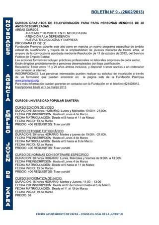 BOLETÍN Nº 9 - (26/02/2013)

CURSOS GRATUITOS DE TELEFORMACIÓN PARA PARA PERSONAS MENORES DE 30
AÑOS DESEMPLEADAS
ÁREAS CURSOS:
        -TURISMO Y DEPORTE EN EL MEDIO RURAL
        -ATENCIÓN A LA DEPENDENCIA
        -NUEVAS TECNOLOGÍAS Y EMPRESA
PROGRAMA ELIGE (2)
Fundación Premysa durante este año pone en marcha un nuevo programa específico de ámbito
estatal de cualificación y mejora de la empleabilidad de jóvenes menores de treinta años, al
amparo de la convocatoria aprobada mediante Resolución de 11 de octubre de 2012, del Servicio
Público de Empleo Estatal.
Las acciones formativas incluyen prácticas profesionales no laborales empresas de cada sector.
Están dirigidos prioritariamente a personas desempleadas con baja cualificación.
Requisitos: Tener entre 16 y 29 años ambos inclusive, y disponer o tener acceso a un ordenador
con conexión a internet.
INSCRIPCIONES: Las personas interesadas pueden realizar su solicitud de inscripción a través
de un formulario que pueden encontrar en            la página web de la Fundación Premysa
www.premysa.org
Para más información pueden ponerse en contacto con la Fundación en el teléfono 923408012.
Inscripciones hasta el 1 de marzo 2013



CURSOS UNIVERSIDAD POPULAR SANTEÑA

CURSO EDICIÓN DE VIDEO
DURACION: 30 horas. HORARIO: Lunes y Miércoles 19:00 h -21:00h.
FECHA PREINSCRIPCIÓN: Hasta el Lunes 4 de Marzo
FECHA MATRICULACIÓN: Desde el 5 hasta el 11 de Marzo
FECHA INICIO: 13 de Marzo
PRECIO: 40€ REQUISITOS: Traer portátil

CURSO RETOQUE FOTOGRÁFICO
DURACION: 30 horas HORARIO: Martes y jueves de 19:00h. -21:00h.
FECHA PREINSCRIPCIÓN: Hasta el Lunes 4 de Marzo
FECHA MATRICULACIÓN: Desde el 5 hasta el 8 de Marzo
FECHA INICIO: 12 de Marzo
PRECIO: 40€ REQUISITOS: Traer portátil

CURSO DE NÓMINAS CON SOFTWARE ESPECÍFICO
DURACION: 30 horas HORARIO: Lunes, Miércoles y Viernes de 9:00h. a 13:00h.
FECHA PREINSCRIPCIÓN: Hasta el Lunes 4 de Marzo
FECHA MATRICULACIÓN: Desde el 5 hasta el 11 de Marzo
FECHA INICIO: 13 de Marzo
PRECIO: 40€ REQUISITOS: Traer portátil

CURSO INFORMÁTICA DE INICIO.
DURACION: 15 horas HORARIO: Martes y Jueves, 11:00 – 13:00
FECHA PREINSCRIPCIÓN: Desde el 27 de Febrero hasta el 8 de Marzo
FECHA MATRICULACIÓN: Desde el 11 al 15 de Marzo
FECHA INICIO: 19 de Marzo
PRECIO: 5€




               EXCMO. AYUNTAMIENTO DE ZAFRA – CONSEJO LOCAL DE LA JUVENTUD
 