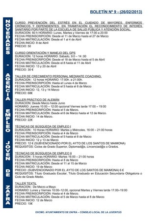 BOLETÍN Nº 9 - (26/02/2013)

CURSO PREVENCIÓN DEL ESTRÉS EN EL CUIDADO DE MAYORES, ENFERMOS
CRÓNICOS Y DEPENDIENTES. EN TRAMITACIÓN EL RECONOCIMIENTO DE INTERÉS
SANITARIO POR PARTE DE LA ESCUELA DE SALUD PÚBLICA Y ATENCIÓN SOCIAL.
DURACION: 60 h HORARIO: Lunes, Martes y Viernes de 17:00 a 20:00
FECHA PREINSCRIPCIÓN: Desde el 11 de Marzo hasta el 27 de Marzo
FECHA MATRICULACIÓN: Desde el 1 al 4 de Abril
FECHA INICIO: 8 de Abril
PRECIO: 50

CURSO ORIENTACIÓN Y MANEJO DEL GPS
DURACION: 12 horas HORARIO: Sábado, 9:0 – 14 :00
FECHA PREINSCRIPCIÓN: Desde el 18 de Marzo hasta el 5 de Abril
FECHA MATRICULACIÓN: Desde el 8 hasta el 11 de Abril
FECHA INICIO: 13 y 20 de Abril
PRECIO: 30 €

TALLER DE CRECIMIENTO PERSONAL MEDIANTE COACHING.
DURACION : 12 horas HORARIO: 17:00h. a 21:00h.
FECHA PREINSCRIPCIÓN: Hasta el Lunes 4 de Marzo
FECHA MATRICULACIÓN: Desde el 5 hasta el 8 de Marzo
FECHA INICIO: 12, 13 y 14 Marzo
PRECIO: 68€

TALLER PRÁCTICO DE ALEMÁN
DURACION: Desde Marzo hasta Junio
HORARIO: Jueves 10:00 – 12:00 opcional Viernes tarde 17:00 – 19:00
FECHA PREINSCRIPCIÓN: Hasta el 5 de Marzo.
FECHA MATRICULACIÓN: Desde el 6 de Marzo hasta el 12 de Marzo.
FECHA INICIO: 14 de Marzo.
PRECIO: 22€

TÉCNICAS DE BÚSQUEDA DE EMPLEO I
DURACION : 10 Horas HORARIO: Martes y Miércoles, 16:00 – 21:00 horas
FECHA PREINSCRIPCIÓN: Hasta el 4 de Marzo
FECHA MATRICULACIÓN: Desde el 5 hasta el 8 de Marzo
FECHA INICIO: 12 y 13 de Marzo
PRECIO: 12 € (SUBVENCIONADO POR EL AYTO DE LOS SANTOS DE MAIMONA)
REQUISITOS: Ciclos de Grado Superior, Diplomad@s, Lincenciad@s o Grados.

TÉCNICAS DE BÚSQUEDA DE EMPLEO II
DURACION : 5 horas HORARIO: Martes 16:00 – 21:00 horas
FECHA PREINSCRIPCIÓN: Hasta el 8 de Marzo
FECHA MATRICULACIÓN: Desde el 11 al 15 de Marzo
FECHA INICIO: 19 de Marzo
PRECIO: (SUBVENCIONADO POR EL AYTO DE LOS SANTOS DE MAIMONA) 6 €
REQUISITOS: Título Graduado Escolar, Título Graduado en Educación Secundaria Obligatoria o
Ciclo de Grado Medio.

TALLER TEXTIL
DURACION : De Marzo a Mayo
HORARIO: Lunes y Viernes 10:00–12:00, opcional Martes y Viernes tarde 17.00–19:00
FECHA PREINSCRIPCIÓN: Hasta el 4 de Marzo.
FECHA MATRICULACIÓN: Desde el 5 de Marzo hasta el 8 de Marzo
FECHA INICIO: 12 de Marzo
PRECIO: 15€

              EXCMO. AYUNTAMIENTO DE ZAFRA – CONSEJO LOCAL DE LA JUVENTUD
 