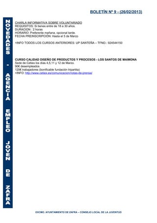 BOLETÍN Nº 9 - (26/02/2013)

CHARLA INFORMATIVA SOBRE VOLUNTARIADO
REQUISITOS: Si tienes entre de 18 a 30 años.
DURACION : 2 horas
HORARIO: Preferente mañana, opcional tarde.
FECHA PREINSCRIPCIÓN: Hasta el 5 de Marzo

+INFO TODOS LOS CURSOS ANTERIORES: UP SANTEÑA – TFNO.: 924544150




CURSO CALIDAD DISEÑO DE PRODUCTOS Y PROCESOS - LOS SANTOS DE MAIMONA
Sede de Cetiex los días 4,5,11 y 12 de Marzo.
90€ desempleados
120€ trabajadores (bonificable fundación tripartita)
+INFO: http://www.cetiex.es/comunicacion/notas-de-prensa/




             EXCMO. AYUNTAMIENTO DE ZAFRA – CONSEJO LOCAL DE LA JUVENTUD
 