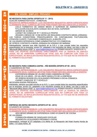 BOLETÍN Nº 9 - (26/02/2013)

       EN VIGOR: EMPLEO PRIVADO
SE NECESITA PARA ZAFRA (OFERTA Nº 11 - 2013)
AUXILIAR ADMINISTRATIVO/A - COMERCIAL
REQUISITOS IMPRESCINDIBLES: (LOS SIGUIENTES REQUISITOS SER ÁN ESPECIFICADOS
CLARAMENTE EN EL CURRÍCULUM VITAE PARA PODER SER INCLUIDO/A EN LA OFERTA):
       -CICLO FORMATIVO DE GRADO MEDIO O SUPERIOR DE ADMINISTRATIVO O
       TITULACIÓN EQUIVALENTE AUNQUE SEA DE NIVEL SUPERIOR
       -MENOR DE 30 AÑOS
       -CARNET DE CONDUCIR “B” Y VEHÍCULO PROPIO
       -RESIDIR A MENOS DE 15 KM ZAFRA (SE REALIZARÁ CONTRATO MEDIA JORNADA)
LAS TAREAS CONSISTIRÁN, PRINCIPALMENTE, EN: CONTABILIDAD, FACTURACIÓN,
ATENCIÓN CLIENTE, FUNCIONES COMERCIALES, ALMACÉN, ETC
SE VALORARÁ EXPERIENCIA COMO ADMINISTRATIVO Y/O COMERCIAL
SE OFRECE CONTRATO A MEDIA JORNADA EN HORARIO DE MAÑANA
Interesados/as, siempre que esté inscrito/a en la A.E.J. y que cumpla todos los requisitos
especificados por la empresa, enviar CV, adaptado a los requisitos de oferta, con foto a color en
"Microsoft Office Word o PDF" a: agencia@empleojoven.org (PONER ASUNTO: OFERTA Nº11)
PARA LAS OFERTAS GESTIONADAS DIRECTAMENTE POR LA AGENCIA DE EMPLEO
JOVEN, NO SE ADMITIRÁN CURRÍCULUM VITAE QUE NO CUMPLAN CON TODO LO
ESPECIFICADO, SE REFLEJEN DICHOS REQUISITOS EN EL CV Y/O QUE NO SE ENVÍEN EN
EL FORMATO SOLICITADO.



SE NECESITA PARA COMARCA ZAFRA – RÍO BODIÓN (OFERTA Nº 09 - 2013)
2 CAMARERAS DE PISO
REQUISITOS IMPRESCINDIBLES: (LOS SIGUIENTES REQUISITOS SER ÁN ESPECIFICADOS
CLARAMENTE EN EL CURRÍCULUM VITAE PARA PODER SER INCLUIDO/A EN LA OFERTA):
       -EXPERIENCIA MÍNIMA DE UN AÑO COMO CAMARERA DE PISO
       -EDAD 28 A 45 AÑOS – ES UN LÍMITE ABSOLUTO DE LA EMPRESA
       -SE DEBERÁ RESIDIR EN LOCALIDADES PRÓXIMAS A DICHA COMARCA
       -CARNET CONDUCIR “B” Y VEHÍCULO
NECESARIA BUENA PRESENCIA
Interesada, siempre que esté inscrita en la A.E.J. y que cumpla todos los requisitos especificados
por la empresa, enviar CV, adaptado a los requisitos puestos en la oferta, con foto a color en
"Microsoft Office Word o PDF" a: agencia@empleojoven.org (PONER ASUNTO: OFERTA Nº09)
PARA LAS OFERTAS GESTIONADAS DIRECTAMENTE POR LA AGENCIA DE EMPLEO
JOVEN, NO SE ADMITIRÁN CURRÍCULUM VITAE QUE NO CUMPLAN CON TODO LO
ESPECIFICADO, SE REFLEJEN DICHOS REQUISITOS EN EL CV Y/O QUE NO SE ENVÍEN EN
EL FORMATO SOLICITADO



EMPRESA DE ZAFRA NECESITA (OFERTA Nº 06 - 2013)
AYUDANTE DE COCINA
REQUISITOS IMPRESCINDIBLES: (LOS SIGUIENTES REQUISITOS SERAN ESPECIFICADOS
CLARAMENTE EN EL CURRÍCULUM VITAE PARA PODER SER INCLUIDO/A EN LA OFERTA):
       -SEIS MESES MÍNIMO DE EXPERIENCIA COMO AYUDANTE DE COCINA
SE VALORARÁ:
       -FORMACIÓN MÍNIMA DE GRADUADO ESCOLAR
       -RESIDIR EN LOCALIDADES PRÓXIMAS A ZAFRA
Interesado/a, entregar el CV adaptado a la oferta en: la Recepción del Hotel Huerta Honda de
Zafra – C/ López Asme, 30


               EXCMO. AYUNTAMIENTO DE ZAFRA – CONSEJO LOCAL DE LA JUVENTUD
 