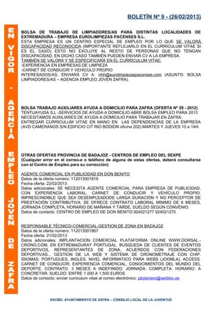 BOLETÍN Nº 9 - (26/02/2013)

BOLSA DE TRABAJO DE LIMPIADORES/AS PARA DISTINTAS LOCALIDADES DE
EXTREMADURA – EMPRESA EUROLIMPIEZAS PACENSES S.L.
ESTA EMPRESA ES UN CENTRO ESPECIAL DE EMPLEO POR LO QUE SE VALORÁ
DISCAPACIDAD RECONOCIDA (IMPORTANTE REFLEJARLO EN EL CURRÍCULUM VITAE SI
ES EL CASO) ESTO NO EXCLUYE AL RESTO DE PERSONAS QUE NO TENGAN
DISCAPACIDAD, EN DICHO CASO TAMBIÉN PUEDEN ENVIAR CV A LA EMPRESA.
TAMBIÉN SE VALORÁ Y SE ESPECIFICARÁ EN EL CURRÍCULUM VITAE:
-EXPERIENCIA EN EMPRESAS DE LIMPIEZA
-CARNET DE CONDUCIR Y VEHÍCULO PROPIO
INTERESADOS/AS, ENVIARÁ CV A: rrhh@eurolimpiezaspacenses.com (ASUNTO: BOLSA
LIMPIADORES/AS – AGENCIA EMPLEO JOVEN ZAFRA).




BOLSA TRABAJO AUXILIARES AYUDA A DOMICILIO PARA ZAFRA (OFERTA Nº 29 - 2012)
TENTUAYUDA S.L -SERVICIOS DE AYUDA A DOMICILIO ABRE BOLSA EMPLEO PARA 2013
NECESITAMOS AUXILIARES DE AYUDA A DOMICILIO PARA TRABAJAR EN ZAFRA.
ENTREGAR CURRICULUM VITAE EN MANO EN LAS DEPENDENCIAS DE LA EMPRESA
(AVD CAMERANOS S/N EDIFICIO CIT RIO BODION oficina 202) MARTES Y JUEVES 10 a 14H.




OTRAS OFERTAS PROVINCIA DE BADAJOZ - CENTROS DE EMPLEO DEL SEXPE
(Cualquier error en el correo-e o teléfono de alguna de estas ofertas, deberá consultarse
con el Centro de Empleo para su corrección)

AGENTE COMERCIAL EN PUBLICIDAD EN DON BENITO
Datos de la oferta número: 112013001818
Fecha oferta: 22/02/2013
Datos adicionales: SE NECESITA AGENTE COMERCIAL PARA EMPRESA DE PUBLICIDAD,
CON EXPERIENCIA LABORAL, CARNET DE CONDUCIR Y VEHÍCULO PROPIO.
IMPRESCINDIBLE QUE SEA DESEMPLEADODE LARGA DURACIÓN Y NO PERCEPTOR DE
PRESTACIÓN CONTRIBUTIVA. SE OFRECE CONTRATO LABORAL MÍNIMO DE 6 MESES,
JORNADA COMPLETA, HORARIO DE MAÑANA Y TARDE, SUELDO SEGÚN CONVENIO.
Datos de contacto: CENTRO DE EMPLEO DE DON BENITO 924021277 924021275


RESPONSABLE TÉCNICO-COMERCIAL-GESTION DE ZONA EN BADAJOZ
Datos de la oferta número: 112013001867
Fecha oferta: 21/02/2013
Datos adicionales: IMPLANTACION COMERCIAL PLATAFORMA ONLINE WWW.DORSAL.-
CRONO.COM, EN EXTREMADURAY PORTUGAL. BUSQUEDA DE CLIENTES DE EVENTOS
DEPORTIVOS, REPRESENTANTES DE ZONA, ACUERDOS CON FEDERACIONES
DEPORTIVAS... GESTION DE LA WEB Y SISTEMA DE CRONOMETRAJE CON CHIP.
IDIOMAS: PORTUGUES, INGLES. NIVEL INFORMATICO PARA WEBS (JOOMLA), ACCESS.
CARNET DE CONDUCIR. EXPERIENCIA COMERCIAL, CONOCIMIENTOS DEL MUNDO DEL
DEPORTE. CONTRATO: 3 MESES A INDEFINIDO. JORNADA: COMPLETA. HORARIO: A
CONCRETAR. SUELDO: ENTRE 1.000 A 1.500 EUROS.
Datos de contacto: enviar curriculum vitae al correo electrónico: pbotonero@serbloc.es




              EXCMO. AYUNTAMIENTO DE ZAFRA – CONSEJO LOCAL DE LA JUVENTUD
 