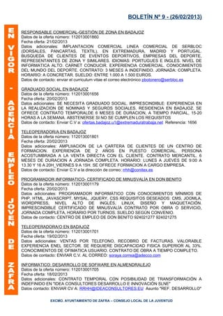 BOLETÍN Nº 9 - (26/02/2013)

RESPONSABLE COMERCIAL-GESTIÓN DE ZONA EN BADAJOZ
Datos de la oferta número: 112013001860
Fecha oferta: 21/02/2013
Datos adicionales: IMPLANTACION COMERCIAL LINEA COMERCIAL DE SERBLOC
(DORSALES, PANCARTAS, TEXTIL), EN EXTREMADURA, MADRID Y PORTUGAL.
BUSQUEDA DE CLIENTES DE EVENTOS DEPORTIVOS, EMPRESAS DEL DEPORTE,
REPRESENTANTES DE ZONA Y SIMILARES. IDIOMAS: PORTUGUES E INGLES. NIVEL DE
INFORMATICA ALTO. CARNET CONDUCIR. EXPERIENCIA COMERCIAL. CONOCIMIENTOS
DEL MUNDO DEL DEPORTE. CONTRATO: 3 MESES A INDEFINIDO. JORNADA: COMPLETA.
HORARIO: A CONCRETAR. SUELDO: ENTRE 1.000 A 1.500 EUROS.
Datos de contacto: enviar el curriculum vitae el correo electrónico pbotonero@serbloc.es

GRADUADO SOCIAL EN BADAJOZ
Datos de la oferta número: 112013001656
Fecha oferta: 20/02/2013
Datos adicionales: SE NECESITA GRADUADO SOCIAL. IMPRESCINDIBLE: EXPERIENCIA EN
LA REALIZACION DE NOMINAS Y SEGUROS SOCIALES. RESIDENCIA EN BADAJOZ. SE
OFRECE CONTRATO TEMPORALDE 6 MESES DE DURACION, A TIEMPO PARCIAL, 15-20
HORAS A LA SEMANA. ABSTENERSE SI NO SE CUMPLEN LOS REQUISITOS
Datos de contacto: Enviar C.V a: ofertas.badajoz.u1@extremaduratrabaja.net Referencia: 1656

TELEOPERADOR/A EN BADAJOZ
Datos de la oferta número: 112013001801
Fecha oferta: 20/02/2013
Datos adicionales: AMPLIIACION DE LA CARTERA DE CLIENTES DE UN CENTRO DE
FORMACION. EXPERIENCIA DE 2 AÑOS EN PUESTO COMERCIAL. PERSONA
ACOSTUMBRADA A LA VENTA DIRECTA CON EL CLIENTE. CONTRATO MERCANTIL. 6
MESES DE DURACION A JORNADA COMPLETA. HORARIO: LUNES A JUEVES DE 9.00 A
13.30 Y 16 A 20H_VIERNES 9 A 15H. SE OFRECE FORMACION A CARGO EMPRESA.
Datos de contacto: Enviar C.V a la dirección de correo: rrhh@conitex.es

PROGRAMADOR INFORMATICO- CERTIFICADO DE MINUSVALÍA EN DON BENITO
Datos de la oferta número: 112013001179
Fecha oferta: 20/02/2013
Datos adicionales: PROGRAMADOR INFORMÁTICO CON CONOCIMIENTOS MÍNIMOS DE
PHP, HTML, JAVASCRIPT, MYSAL, JQUERY, CSS REQUISITOS DESEADOS: CMS, JOOMLA,
WORDPRESS, NIVEL ALTO DE INGLÉS, LINUX, DISEÑO Y MAQUETACIÓN.
IMPRESCINDIBLE CERTIFICADO DE MINUSVALÍA CONTRATO POR OBRA O SERVICIO,
JORNADA COMPLETA, HORARIO POR TURNOS. SUELDO SEGÚN CONVENIO.
Datos de contacto: CENTRO DE EMPLEO DE DON BENITO 924021277 924021275

TELEOPERADORA/O EN BADAJOZ
Datos de la oferta número: 112013001701
Fecha oferta: 19/02/2013
Datos adicionales: VENTAS POR TELEFONO, RECOBRO DE FACTURAS. VALORABLE
EXPERIENCIA ENEL SECTOR. SE REQUIERE DISCAPACIDAD FISICA SUPERIOR AL 33%.
CONOCIMIENTOS DE OFIMATICA USUARIO. CONTRATO DE OBRA A TIEMPO COMPLETO.
Datos de contacto: ENVIAR C.V. AL CORREO: soraya.correa@adecco.com

INFORMATICO: DESARROLLO DE SOFWARE EN ALMENDRALEJO
Datos de la oferta número: 112013001705
Fecha oferta: 18/02/2013
Datos adicionales: CONTRATO TEMPORAL CON POSIBILIDAD DE TRANSFORMACIÓN A
INDEFINIDO EN "IDEA CONSULTORES DESARROLLO E INNOVACIÓN SLNE"
Datos contacto: ENVIAR CV A: RRHH@IDEACONSULTORES.EU Asunto "REF. DESARROLLO"

              EXCMO. AYUNTAMIENTO DE ZAFRA – CONSEJO LOCAL DE LA JUVENTUD
 