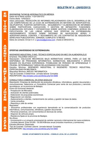 BOLETÍN Nº 9 - (26/02/2013)

INGENIER@ TéCNIC@ AERONáUTICO EN MÉRIDA
Datos de la oferta número: 112013001572
Fecha oferta: 13/02/2013
Datos adicionales: REDACCIÓN DE INFORMES RELACIONADOS CON EL DESARROLLO DE
LAS COMPETENCIAS DE LA CCAA DE EXTREMADURA EN MATERIA DE AEROPUERTOS,
HELIPUERTOS, PUERTOS DEPORTIVOS... SEGUIMIENTO Y ELABORACION DE INFORMES
SOBRE PARTICIPCION, EJECUCCION Y GESTION DE INFRAESTR+ FUNCIONES:
ELABORACION ESTUDIOS Y ESTADISTICAS SOBRE GESTION COMPAÑIAS AEREAS EN
EXPLOTACION DE LAS LINEAS AEREAS QUE OPERTAN EN EXTREMADURA
ASESORAMIENTO TECNICO SOBRE SISTEMAS DE NAVEGACION AEREA Y
AEROPORTUARIOS. CONTROL Y SEGUIMIENTO DE LOS CONTRATOS DE ADQUISICION
DERECHOS PUBLICIDATIPO. JORNADA: COMPLETA 10 MESES
Datos de contacto: Enviar C.V. a gisvesa@gisvesa.com (hasta el 28/02/2013)




OFERTAS UNIVERSIDAD DE EXTREMADURA

INGENIERO INDUSTRIAL O ING. TÉCNICO ESPECIALIDAD EN MEC EN ALMENDRALEJO
Empresa: TALLERES VACA S.A.
Descripción: CALCULOS MECANICOS BAJO NORNATIVAS VARIAS, PARA LO QUE SE
DISPONIBLE DE PROGRAMA INFORMATICO, NORMATIVAS, BIBLIOGRAFIA Y APOYO
BASADO EN DILATADA EXPERIENCIA. POSIBILIDAD DE PERIODO DE APRENDIZAJE Y
PRUEBA. DETERMINADAS TAREAS RELACIONADAS CON CALIDAD
Estudios Mínimos: INGENIERO INDUSTRIAL O INGENIERO TÉCNICO INDUSTRIAL
ESPECIALIDAD EN MECÁNICA
Requisitos Mínimos: INGLES. INFORMÁTICA
Tipo de Contrato: A Determinar. Jornada laboral: Completa
INSCRIPCIÓN: http://empleo.unex.es/ofertas.php?id=3688

CONSULTOR/A COMERCIAL EN ZONA BADAJOZ
Descripción: Empresa de distribución de productos ofimáticos, informáticos, gestión documental y
comunicaciones; Selecciona un Consultor/a Comercial para venta de sus productos y servicios
tecnológicos, en la provincia de Badajoz.
Entre sus funciones destacan:
- Prospección de Mercados.
- Activación de clientes potenciales.
- Elaboración de propuestas económicas.
- Negociación con clientes.
- Asesoramiento a clientes, mantenimiento de cartera, y gestión de base de datos.
- Venta consultiva.
- Reporting a Jefe de ventas.
Requisitos:
- Buscamos profesionales con experiencia demostrada en la comercialización de productos
informáticos, comunicaciones, ofimáticos y gestión documental.
- Personas proactivas, con conocimientos en técnicas de ventas.
- Disponer de vehículo propio.
- Residencia fijada en la provincia de Badajoz.
Se ofrece:
- Incorporación a un proyecto empresarial de carácter nacional e internacional de nueva andadura.
- Contrato laboral, Entre 25.000 - 30.000 €/Brutos anual (incluidos incentivos y comisiones)
Estudios Mínimos: Diplomado
Tipo de Contrato: Contrato Laboral. Jornada laboral: Completa
INSCRIPCIÓN: http://empleo.unex.es/ofertas.php?id=3683

               EXCMO. AYUNTAMIENTO DE ZAFRA – CONSEJO LOCAL DE LA JUVENTUD
 