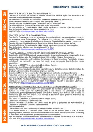 BOLETÍN Nº 9 - (26/02/2013)

PROFESOR NATIVO DE INGLÉS EN ALMENDRALEJO
Descripción: Empresa de formación requiere profesor/ra nativo/a Inglés con experiencia en
formación en empresas para Extremadura.
Se valorará conocimientos en contabilidad, marketing, negociación y comunicación.
Preferiblemente freelance. Disponibilidad para viajar y con coche.
Estudios Mínimos: Filología Inglesa. Celta Certificated o Delta Certificated
Experiencia Mínima: 3 años de Experiencia en Inglés empresarial
Requisitos Mínimos: Comunicador/ra . Nivel cultural medio y conocimientos inglés empresarial
Tipo de Contrato: A Determinar. Jornada laboral: Por Obra
INSCRIPCIÓN: http://empleo.unex.es/ofertas.php?id=3673

PROFESOR NATIVO DE ALEMÁN EN MÉRIDA
Descripción: Empresa de formación requiere profesor nativo Alemán con experiencia en formación
en empresas para Extremadura. Se valorará conocimientos en contabilidad, marketing,
negociación y comunicación. Preferiblemente freelance. Disponibilidad para viajar y con coche.
Estudios Mínimos: Filología Alemana. Experiencia Mínima: Experiencia mínima 3 años
Requisitos Mínimos: Comunicador/ra . Nivel cultural medio y conocimientos empresariales
Tipo de Contrato: A Determinar. Jornada laboral: Por Obra
INSCRIPCIÓN: http://empleo.unex.es/ofertas.php?id=3671

PRÁCTICAS EN CAJA EXTREMADURA (SERVICIOS CENTRALES) EN CÁCERES
Descripción: LIBERBANK realizará una preselección de candidatos para la incorporación de un
alumno en prácticas a los Servicios Centrales en Extremadura (Caja de Extremadura).
Las labores a desarrollar serán prácticas formativas en el Departamento de Publicidad e Imagen:
periodo del 1 de marzo al 31 de mayo (con opción a ser prorrogadas durante los tres meses
siguientes).
Esta oferta se CERRARÁ el próximo día 25 de febrero (lunes).
Le selección tendrá lugar a partir del día 26.
Estudios Mínimos: Estudiantes de último o penúltimo curso de la Universidad de Extremadura del
Grado en Administración y Dirección de Empresas o similar
Experiencia Mínima: No necesaria. Se valorará prácticas realizadas en el sector bancario
Requisitos Mínimos: La inscripción será válida únicamente a través del envío del CV con foto
indicando la nota media del expediente (actualizado) al correo electrónico empleo@unex.es
Tipo de Contrato: Prácticas Formativas. Jornada laboral: Completa. Horario: De 8:30 h. a 15:00 h.
Incentivos: Los alumnos con buena valoración de prácticas se incluirán en base datos Liberbank.
INSCRIPCIÓN: http://empleo.unex.es/ofertas.php?id=3679

40 PRÁCTICAS EN CAJA EXTREMADURA (OFICINAS) EN PROVINCIA DE CÁCERES
Descripción: LIBERBANK realizará una preselección de candidatos para la incorporación de
alumnos en PRÁCTICAS NO REMUNERADAS a sus oficinas en Extremadura (Caja de
Extremadura), para el periodo comprendido entre el 1 de marzo y el 31 de mayo (con opción a ser
prorrogadas por otros tres meses). Las labores a desarrollar serán prácticas formativas de
operaciones bancarias básicas.
Esta oferta se CERRARÁ el próximo día 11 de febrero (lunes).
Le selección tendrá lugar a partir del día 12.
Estudios Mínimos: Estudiantes del último curso de grado y postgrado de Administración y
Dirección de Empresas, Economía y Empresariales
Requisitos Mínimos:
- Estar matriculado en la Universidad de Extremadura en el curso 2012/13.
- Se deberá enviar el “Curriculum Vitae” (CON FOTO) en formato word o PDF, al correo
empleo@unex.es, debiendo indicar claramente la localidad donde desearía realizar las prácticas y
la nota media de su expediente, que se comprobará posteriormente.
Tipo de Contrato: Prácticas Formativas. Jornada laboral: Completa. Horario: De 8:30 h. a 15:00 h.
INSCRIPCIÓN: http://empleo.unex.es/ofertas.php?id=3678



               EXCMO. AYUNTAMIENTO DE ZAFRA – CONSEJO LOCAL DE LA JUVENTUD
 