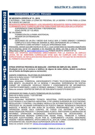 BOLETÍN Nº 9 - (26/02/2013)

       NOVEDADES: EMPLEO PRIVADO
SE NECESITA (OFERTA Nº 13 - 2013)
2 INTERNAS – UNA PARA LA ZONA DE FREGENAL DE LA SIERRA Y OTRA PARA LA ZONA
DE FUENTE DE CANTOS
REQUISITOS IMPRESCINDIBLES: (LOS SIGUIENTES REQUISITOS SER ÁN ESPECIFICADOS
CLARAMENTE EN EL CURRÍCULUM VITAE PARA PODER SER INCLUIDA EN LA OFERTA):
       -EXPERIENCIA COMO INTERNA Y REFERENCIAS
       -EDAD ENTRE 35 Y 55 AÑOS
SE VALORARÁ:
       -FORMACIÓN EN LA RAMA ASISTENCIAL
       -RESIDIR EN EXTREMADURA
SE OFRECE:
       -DESCANSO DE UN DÍA Y MEDIO QUE SUELE SER: O TARDE SÁBADO Y DOMINGO
       COMPLETO O DOS FINES DE SEMANA AL MES (DEPENDERÁ DE LA FAMILIA)
       - CONTRATO COMO INTERNA Y SUELDO APROXIMADO 850€
Interesadas, siempre que esté inscrita en la A.E.J. y que cumpla todos los requisitos especificados
por la empresa, enviar CV, adaptado a los requisitos de oferta, con foto a color en "Microsoft
Office Word o PDF" a: agencia@empleojoven.org (PONER ASUNTO: OFERTA Nº13)
PARA LAS OFERTAS GESTIONADAS DIRECTAMENTE POR LA AGENCIA DE EMPLEO
JOVEN, NO SE ADMITIRÁN CURRÍCULUM VITAE QUE NO CUMPLAN CON TODO LO
ESPECIFICADO, SE REFLEJEN DICHOS REQUISITOS EN EL CV Y/O QUE NO SE ENVÍEN EN
EL FORMATO SOLICITADO.



OTRAS OFERTAS PROVINCIA DE BADAJOZ - CENTROS DE EMPLEO DEL SEXPE
(Cualquier error en el correo-e o teléfono de alguna de estas ofertas, deberá consultarse
con el Centro de Empleo para su corrección)

AGENTE COMERCIAL TELEFONIA EN DON BENITO
Datos de la oferta número: 112013001906
Fecha oferta: 26/02/2013
Datos adicionales: COMERCIAL ASESORAMIENTO PYMES TELECOMUNICACIONES ZONA
DON BENITO, VILLANUEVA DE LA SERENA Y MIAJADAS, EXPERIENCIA EN VENTAS,
CARNET DE CONDUCIR, VEHÍCULO PROPIO Y CONOCIMIENTOS DE INFORMÁTICA.
CONTRATO INDEFINIDO, LUNES A VIERNES, MAÑANA Y TARDE, SUELDO CONVENIO
Datos de contacto: CENTRO DE EMPLEO DE DON BENITO 924021275-924021277

OPERADOR DE PANEL-PLANTA TERMOSOLAR EN OLIVENZA
Datos de la oferta número: 112013001846
Fecha oferta: 25/02/2013
Datos adicionales: INGENIERO TECNICO- INDUSTRIAL, ESPECIALIDAD ELECTRICIDAD,
ELECTRONICA O AUTOMATICA INDUSTRIAL O FIP (GRADO SUPERIOR DE ELECTRICIDAD,
REGULACION Y CONTROL) VALORABLE MODULO EN AUTOMATIZACION O CONTROL DE
PROCESOS SE VALORARA EXPERIENCIA EN PUESTO SIMILAR. RESIDENCIA PROVINCIA
BADAJOZ, A MENOS DE UNA HORA DE OLIVENZA. RESPONSABLE DEL CONTROL Y
OPERACION DESDE SALA CONTROL DE TODOS LOS SISTEMAS DE PLANTA,
MONITORIZACION PROCESO Y OPERACIONES PLANTA. PARTICIPARA ELABORACION DE
INFORMES OPERACION INCIDENCIAS. IDENTIFICACION DE DESVIACIONES E
IMPLEMENTACION MEDIDAS CORRECTORA DESDE PANEL. TRABAJAR A TURNOS,
REALIZAR SUSTITUCIONES, VELAR POR EL CUMPLIMIENTO CALIDAD, SEGURIDAD,
HIGIENE Y MEDIO AMBIENTE, APOYO DIRECTO AL JEFE DE TURNO, COORDINARA TODOS
INTEGRANTES DEL EQUIPO BAJO SUPERVISION JEFE DE TURNO
Datos de contacto: enviar CV: ofertas.olivenza@extremaduratrabaja.net

               EXCMO. AYUNTAMIENTO DE ZAFRA – CONSEJO LOCAL DE LA JUVENTUD
 
