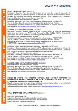 BOLETÍN Nº 9 - (26/02/2013)

FRONT END ENGINEER EN CÁCERES
Descripción: Ingeniero Front-End con talento para formar parte del equipo de desarrollo. No
estamos buscando un diseñador gráfico, se requiere de algo mas de conocimiento técnico,
trabajará con el director del proyecto, diseñadores gráficos y otros Ingenieros Front End y Back
End, y contribuirá con ideas para su diseño y desarrollo
Estudios Mínimos: Ingeniería técnica o superior
Requisitos, Valorable y Funciones: consultarlas en el enlace que pone INSCRIPCIÓN.
Tipo de Contrato: Contrato Laboral. Jornada laboral: Completa. Horario: Flexible
Buen ambiente de trabajo · Trabajar en una startup desarrollando un producto inovador
INSCRIPCIÓN: http://empleo.unex.es/ofertas.php?id=3666

BACKEND SOFTWARE ENGINEER EN CÁCERES
Descripción: Ingeniero backend para que se una a nuestro equipo de desarrollo. El candidato
debe tener experiencia con PHP, Zend Framework, SQL, NoSQL, REST, desarrollando
aplicaciones web con un alto tráfico, escalables y de alto rendimiento
Estudios Mínimos: Ingeniería técnica o superior
Requisitos, Valorable y Funciones: consultarlas en el enlace que pone INSCRIPCIÓN.
Tipo de Contrato: Contrato Laboral. Jornada laboral: Completa. Horario: Flexible
Buen ambiente de trabajo • Trabajar en una startup desarrollando un producto inovador
INSCRIPCIÓN: http://empleo.unex.es/ofertas.php?id=3667

BACKEND VIDEO AND STREAMING SOFTWARE ENGINEER EN CÁCERES
Descripción: Estamos creando una plataforma OTT, y buscamos a un Ingeniero de Software de
Video con experiencia en codificación de video y conocimientos de codecs, formatos y streaming,
para ayudarnos a construir nuestro motor de transcodificación de video.
Estudios Mínimos: Ingeniería técnica o superior
Requisitos, Valorable y Funciones: consultarlas en el enlace que pone INSCRIPCIÓN.
Tipo de Contrato: Contrato Laboral. Jornada laboral: Completa. Horario: Flexible
Buen ambiente de trabajo • Trabajar en una startup desarrollando un producto inovador
INSCRIPCIÓN: http://empleo.unex.es/ofertas.php?id=3668

BACKEND VIDEO SOFTWARE ENGINEER EN CÁCERES
Estudios Mínimos: Ingeniería técnica o superior
Requisitos, Valorable y Funciones: consultarlas en el enlace que pone INSCRIPCIÓN.
Tipo de Contrato: Contrato Laboral. Jornada laboral: Completa. Horario: Flexible
Buen ambiente de trabajo • Trabajar en una startup desarrollando un producto inovador
INSCRIPCIÓN: http://empleo.unex.es/ofertas.php?id=3669



DISAEX DE FUENTE DEL MAESTRE, EMPRESA QUE GESTIONA SERVICIOS DE
DEPENDENCIA, NECESITA PERSONAL EN TODA LA PROVINCIA DE BADAJOZ, PARA
ESTABLECER UN FICHERO DE PROFESIONALES
El perfil necesario es personas que tengan la titulación necesaria para trabajar en el ámbito de la
Dependencia y personas con experiencia en el sector.
Si estáis interesados/as podéis mandar vuestro CV a. seleccionbadajoz@hotmail.com



OTRAS OFERTAS DE EMPLEO PROVINCIA BADAJOZ

COCINERO-A EN BADAJOZ
Organismo: Navierpla Sociedad Limitada Servicios Integrales
Descripción de la oferta: Experiencia mínima: más de 6 meses.
Enviar Currículum: mariola@navierpla.com

               EXCMO. AYUNTAMIENTO DE ZAFRA – CONSEJO LOCAL DE LA JUVENTUD
 