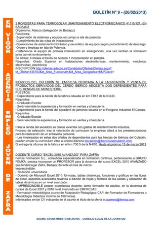 BOLETÍN Nº 9 - (26/02/2013)

2 RONDISTAS PARA TERMOSOLAR (MANTENIMIENTO ELECTROMECÁNICO 41315/121) EN
BADAJOZ
Organismo: Adecco (delegación de Badajoz)
Funciones:
-Supervisión de sistemas y equipos en campo e isla de potencia
-Cumplimiento de las rutas de inspecciones
-Operaciones de aislamiento hidráulico y neumático de equipos según procedimiento de descarga.
-Orden y limpieza en Isla de Potencia.
-Pertenencia al equipo de primera intervención en emergencias, una vez reciban la formación
junto con el nombramiento
Se ofrece: 6 meses a través de Adecco + incorporación en plantilla.
Requisitos: Grado Superior en instalaciones electrotécnicas, mantenimiento, mecánica,
electricidad, electrónica
INSCRIPCIÓN:http://ofertas.adecco.es/Candidato/Ofertas/Ofertas.aspx?
Id_Oferta=135703&Id_Area_Funcional=&Id_Area_Geografica=6&PClave=


IBÉRICOS DEL CULEBRÍN SL, EMPRESA DEDICADA A LA FABRICACIÓN Y VENTA DE
PRODUCTOS DERIVADOS DEL CERDO IBÉRICO NECESITA DOS DEPENDIENTES PARA
SUS TIENDAS DE MONESTERIO.
PUESTOS:
• Dependiente para la tienda de la fábrica situada en km 730.5 de la N-630.
Requisitos:
- Graduado Escolar
- Será valorable la experiencia y formación en ventas y charcutería.
• Dependiente para la tienda del secadero de jamones situada en el Polígono Industrial El Cerezo.
Requisitos:
- Graduado Escolar
- Será valorable la experiencia y formación en ventas y charcutería.

Para la tienda del secadoro se ofrece vivienda con gastos de mantenimiento incluidos.
Proceso de selección: tras la valoración de curriculum la empresa citará a los preseleccionados
para la realización de un entrevista personal.
• Los interesados en estas dos ofertas de dependientes para las tiendas de Ibéricos del Culebrín,
pueden enviar su curriculum vitae al correo ibéricos elculebrin@ibericosdelculebrin.com
O entregarla oficinas de la fábrica en el km 730.5 de la N-630. Hasta el próximo 15 de marzo 2013


DOCENTE CURSO "EXCEL 2010 AVANZADO" PARA ZAFRA
Femxa Formación S.L., consultora especializada en formación continua, perteneciente a GRUPO
FEMXA, precisa incorporar un PROFESOR para la docencia del curso EXCEL 2010 AVANZADO
que tendrá lugar Zafra, Badajoz durante el mes de marzo.
Imprescindible:
- Titulación universitaria.
- Dominio de Microsoft Excel 2010: fórmulas, tablas dinámicas, funciones y gráficos en los libros
de excel, aspectos avanzados relativos a edición de hojas y formato de las celdas y utilización de
tablas dinámicas en un nivel avanzado.
- IMPRESCINDIBLE poseer experiencia docente, como formador de adultos, en la docencia de
cursos de Excel 2007 y 2010 nivel avanzado en EMPRESAS.
- Formación metodológica (curso de Adaptación Pedagógica CAP, de Formador de Formadores o
Metodología Didáctica mínimo de 100 horas).
Interesados enviar CV indicando en el asunto el título de la oferta a pcarrera@femxa.com




               EXCMO. AYUNTAMIENTO DE ZAFRA – CONSEJO LOCAL DE LA JUVENTUD
 