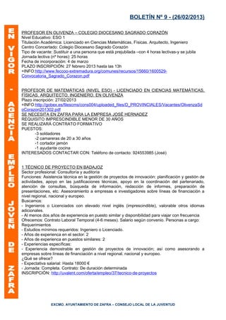 BOLETÍN Nº 9 - (26/02/2013)

PROFESOR EN OLIVENZA – COLEGIO DIOCESANO SAGRADO CORAZÓN
Nivel Educativo: ESO 1
Titulación Académica: Licenciado en Ciencias Matemáticas, Físicas. Arquitecto, Ingeniero
Centro Concertado: Colegio Diocesano Sagrado Corazón
Tipo de vacante: Sustituir a una persona que está prejubilada –con 4 horas lectivas-y se jubila
Jornada lectiva (nº horas): 25 horas
Fecha de incorporación: 4 de marzo
PLAZO INSCRIPCIÓN: 27 febrero 2013 hasta las 13h
+INFO:http://www.feccoo-extremadura.org/comunes/recursos/15660/1600529-
Convocatoria_Sagrado_Corazon.pdf


PROFESOR DE MATEMÁTICAS (NIVEL ESO) - LICENCIADO EN CIENCIAS MATEMÁTICAS,
FÍSICAS. ARQUITECTO, INGENIERO. EN OLIVENZA
Plazo inscripción: 27/02/2013
+INFO:http://gobex.es/filescms/cons004/uploaded_files/D_PROVINCIALES/Vacantes/OlivenzaSd
oCorazon201302.pdf
SE NECESITA EN ZAFRA PARA LA EMPRESA JOSÉ HERNADEZ
REQUISITO IMPRESCINDIBLE MENOR DE 30 AÑOS
SE REALIZARÁ CONTRATO FORMATIVO
PUESTOS:
       -3 soldadores
       -2 camareras de 20 a 30 años
       -1 cortador jamón
       -1 ayudante cocina
INTERESADOS CONTACTAR CON: Teléfono de contacto: 924553985 (José)


1 TÉCNICO DE PROYECTO EN BADAJOZ
Sector profesional: Consultoría y auditoría
Funciones: Asistencia técnica en la gestión de proyectos de innovación: planificación y gestión de
actividades, apoyo en las justificaciones técnicas, apoyo en la coordinación del partenariado,
atención de consultas, búsqueda de información, redacción de informes, preparación de
presentaciones, etc. Asesoramiento a empresas e investigadores sobre líneas de financiación a
nivel regional, nacional y europeo.
Buscamos:
- Ingenieros o Licenciados con elevado nivel inglés (imprescindible), valorable otros idiomas
adicionales.
- Al menos dos años de experiencia en puesto similar y disponibilidad para viajar con frecuencia
Ofrecemos: Contrato Laboral Temporal (4-6 meses). Salario según convenio. Personas a cargo:
Requerimientos
- Estudios mínimos requeridos: Ingeniero o Licenciado.
- Años de experienca en el sector: 2
- Años de experienca en puestos similares: 2
- Experiencias específicas:
- Experiencia demostrable en gestión de proyectos de innovación; así como asesorando a
empresas sobre líneas de financiación a nivel regional, nacional y europeo.
¿Qué se ofrece?
- Expectativa salarial: Hasta 18000 €
- Jornada: Completa. Contrato: De duración determinada
INSCRIPCIÓN: http://uvalent.com/oferta/empleo/37/tecnico-de-proyectos




                EXCMO. AYUNTAMIENTO DE ZAFRA – CONSEJO LOCAL DE LA JUVENTUD
 