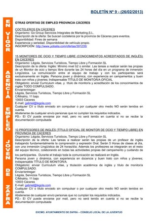 BOLETÍN Nº 9 - (26/02/2013)

OTRAS OFERTAS DE EMPLEO PROVINCIA CÁCERES

COCTELEROS EN CÁCERES
Organismo: Go Group Servicios Integrales de Marketing,S.L.
Descripción de la oferta: Se buscan cocteleros por la provincia de Cáceres para eventos.
Disponibilidad: Fines de semana
Experiencia y seriedad. Disponibilidad de vehículo propio.
INSCRIPCIÓN: http://www.yobalia.com/ofertas/391235/


15 MONITORES DE OCIO Y TIEMPO LIBRE (CONOCIMIENTOS ACREDITADOS DE INGLÉS)
EN CÁCERES
Organismo: Légola, Servicios Turísticos, Tiempo Libre y Formación SL
Descripción de la oferta: Inglés: Mínimo nivel b2 o similar. Las tareas a realizar serán las propias
de un Monitor de ocio y tiempo libre durante las 24 horas del día en un programa de inmersión
Lingüística. La comunicación entre el equipo de trabajo y con los participantes será
exclusivamente en Inglés. Persona joven y dinámica, con experiencia en campamentos y buen
trato con niños y jóvenes; Indispensable TÍTULO DE MONITOR/A OFICIAL
Obligatorio: enviar Curriculum vitae, y título de monitor/a y acreditación de los conocimientos de
inglés TODO COMPULSADO.
Enviar/entregar:
Légola, Servicios Turísticos, Tiempo Libre y Formación SL
C/Miralrio, 11 bajo
10003 Cáceres
E-mail: gabriel@legola.com
Cualquier CV o título enviado sin compulsar o por cualquier otro medio NO serán tenidos en
cuenta.
Abstenerse de cualquier envío personas que no cumplan los requisitos indicados.
PD.- El CV puede enviarse por mail, pero no será tenido en cuenta si no se recibe la
documentación compulsada


10 PROFESORES DE INGLÉS (TÍTULO OFICIAL DE MONITOR DE OCIO Y TIEMPO LIBRE) EN
PROVINCIA DE CÁCERES
Organismo: Légola, Servicios Turísticos, Tiempo Libre y Formación SL
Descripción de la oferta: Las tareas a realizar serán las propias de un profesor de inglés
trabajando fundamentalmente la comprensión y expresión Oral; Serán 5 Horas de clases al día,
con una inmersión Lingüística de 24 horas/día; Además los profesores se integrarán en el resto
del equipo técnico, colaborando en todas las actividades propias del campamento y cuidando de
los participantes. Durante el trabajo toda la comunicación se realizará en Inglés.
Persona joven y dinámica, con experiencia en docencia y buen trato con niños y jóvenes;
Indispensable TÍTULO DE MONITOR/A.
Obligatorio: enviar Curriculum vitae, y titulación académica de inglés y título de monitor/a
COMPULSADO.
Enviar/entregar:
Légola, Servicios Turísticos, Tiempo Libre y Formación SL
C/Miralrio, 11 bajo
10003 Cáceres
E-mail: gabriel@legola.com
Cualquier CV o título enviado sin compulsar o por cualquier otro medio NO serán tenidos en
cuenta.
Abstenerse de cualquier envío personas que no cumplan los requisitos indicados.
PD.- El CV puede enviarse por mail, pero no será tenido en cuenta si no se recibe la
documentación compulsada


                EXCMO. AYUNTAMIENTO DE ZAFRA – CONSEJO LOCAL DE LA JUVENTUD
 