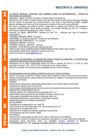 BOLETÍN Nº 9 - (26/02/2013)

10 NATIVE ENGLISH TEACHER FOR SUMMER CAMP IN EXTREMADURA – SPAIN EN
PROVINCIA DE CÁCERES
Organismo: Légola, Servicios Turísticos, Tiempo Libre y Formación SL
Descripción de la oferta: English teachers will take their lesson practising the lenguage speaking
and by means of exercises and comprehensions. five hours a day teaching English. English
teacher will take part in the rest of the programma, helping in the rest of camp activities
We need a outgoing and dynamic person. Experience in working with children and teenagers,
Essential: Native English. Some words of spanish are suitable. Sending by mail, CV – Resume
and Copy of academic qualifications. (TEFL, TESOL,…)
Interview via Skype. IMPORTANT: Sending by mail, CV – Resume and Copy of academic
qualifications
COMIDAS, BEBIDAS (IDEM) : Included
UNIFORME: Lo facilita la empresa // Avaible by the enterprise
DURACIÓN DEL CONTRATO: 1 or 2 months
JORNADA LABORAL: Full time
HORARIO: Morning – afternoon - evening
SALARIO: 1.000/1500 €/ month plus hosting and food
GASTOS DE VIAJE (ESPECIFICAR CONDICIONES EN SU CASO): Not included
LOCALIDAD PUESTO DE TRABAJO: Cáceres province
Enviar Currículum a: gabriel@legola.com


7 AGENTES DE SEGUROS (3 CANDIDATOS PARA PLANES DE CARRERA Y 4 PUESTOS DE
AGENTES ESPECIALISTAS EN VIDA) EN CÁCERES
Descripción de la oferta: Interesados llamar de lunes a viernes de 9:30 H. a 13:30 H. para
concertar entrevista. Tfno.: 927 210 073. Preguntar por Sr. Alvaro Martin.
Nota. Si no puedes ver el anuncio para descargarlo pincha sobre el puesto.


PROGRAMADOR EN ENTORNOS GRÁFICOS EN 2D Y 3D EN CÁCERES
Centro de Cirugía de Mínima Invasión Jesús Usón selecciona para el Servicio de Informática,
Imagen y Comunicaciones, bajo el patrocinio del Centro de Imagen y Tecnología del Conocimiento
Biomédico (CITEC-B)
TAREAS
-Desarrollo de aplicaciones interactivas relacionadas con el ámbito médico y quirúrgico.
-Programación gráfica para entornos 3D.
-Otras tareas complementarias del Servicio y labores de apoyo técnico general al Centro.
REQUISITOS CONOCIMIENTOS EN:
-Motores gráficos 3D. Programación en lenguajes C# y C++.
-Matemáticas para programación de gráficos: matrices, vectores, etc.
-Física para programación de gráficos: colisiones, telas, etc.
-Capacidad organizativa, comunicativa y de trabajo en equipo.
-Disponibilidad para una rápida incorporación.
SE VALORARÁ
-Experiencia en programación con Unity 3D.
-Conocimientos en tecnología web: html, css, javascript, php, etc.
-Experiencia en proyectos de I+D+i.
-Experiencia en trabajo con texturas orgánicas o anatómicas.
-Conocimientos de otros idiomas: inglés.
SE OFRECE
-Condiciones contractuales acordes con la valía y experiencia del candidato/a.
-Participación iniciativa innovadora con proyección, apoyada por un grupo altamente cualificado.
Interesados enviar Currículum Vitae, con fotografía reciente, indicando la referencia
PROGRAMADOR 2D Y 3D, antes del 1 de Marzo de 2013 a: rrhh@ccmijesususon.com



               EXCMO. AYUNTAMIENTO DE ZAFRA – CONSEJO LOCAL DE LA JUVENTUD
 