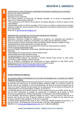 BOLETÍN Nº 9 - (26/02/2013)

PSICÓLOGO/A O DUE (TÉCNICO/A SUPERIOR DE RIESGOS LABORALES) EN CÁCERES
Este anuncio caduca: 28/02/2013
Empresa internacional.
Requisitos de los aspirantes:
-Ser Técnico Superior en Prevención de Riesgos Laborales, en al menos la especialidad de
Ergonomía y Psicosociología Aplicada.
-Tener experiencia como técnico de prevención de riesgos laborales o similar en alguna de las
especialidades
Imprescindible cumplir con dichos requisitos. Todo CV que no cumpla con alguno de los requisitos
(titulación académica, técnico superior en PRL, experiencia como técnico de prevención o similar)
serán descartados.
Enviar CV a: sgs.caceres.tecnos@sgs.com


BARMAN PARA ACCIONES DE COCTELERÍA PREMIUM EN CÁCERES
Organismo: Carpediem Marketing y Eventos
Descripción: Buscamos chic@s con experiencia en coctelería, con capacidad para impactar e
influir en el consumidor, dinámicos y entusiastas y con dotes para las relaciones sociales.
-Promocionarán y/o darán información sobre una bebida mientras preparan cócteles con ella.
-Representarán la marca presentando su imagen para ello.
-Recopilarán información sobre consumidores en el punto de venta (informes y reporte).
Fechas: Acciones durante todo el año.
Horario de trabajo: Tarde-Noche. Salario Neto: 60€-80€ dependiendo del evento.
Requisitos
-Disponibilidad de horarios para las acciones (tarde-noche).
-Disponibilidad para recibir formación previa.
-Se valorará disponer de kit básico de coctelería.
-IMPRESCINDIBLE Disponer de ordenador y conexión internet. Edad mínima: 21 años. Dotes
comerciales, profesionalidad y actitud proactiva.
Solo se aceptarán candidaturas que previamente se hayan registrado en esta oferta, dando
preferencia a las de la localidad en la que tenemos el puesto vacante.
INSCRIPCIÓN:https://red-unio.es/ofertas/confirmar.php?
id=EWNUSdAG8li1ayF4dgFK/yTGnARhNT+8xKTpp0hejos




OTRAS OFERTAS DE EMPLEO

SE CONTRATARÁN 30 PERSONAS EN LA PLANTA DE BIOMASA DE LA CIUDAD DEL MEDIO
AMBIENTE DE SORIA.
La empresa Gestamp Biomass tiene previsto poner en marcha en el próximo mes de julio la planta
de biomasa que construye en la Ciudad del Medio Ambiente (CMA), en el término soriano de
Garray, para la que contratará a unos 30 profesionales. Se trata de la primera empresa que se
ubica en el sector industrial de este enclave con la construcción de una planta de producción de
energía eléctrica con biomasa forestal. (Teléfono: 91 275 92 17)
La compañía ejecuta una inversión superior a los 60 millones de euros en la CMA. Desde que en
julio de 2012 comenzase el proceso de construcción e instalación de la planta, la firma
constructora participada por Gestamp Renewables, ha empleado a más de 800 trabajadores.
En la actualidad, 250 técnicos y operarios trabajan en turnos, 7 días a la semana, para que en el
próximo mes de julio se inicie la fase de puesta en marcha, al objeto de que antes de que
concluya noviembre esté operativa al 100% de su capacidad.
La planta estará operativa 8.000 horas al año y consumirá 138.000 toneladas de biomasa o, lo
que es lo mismo, 16 toneladas por hora de biomasa, unas 250 o 300 toneladas al día.
ENVIAR CV A: bomasa.garray@gestampren.com (A.A.: CARLOS JIMÉNEZ)

               EXCMO. AYUNTAMIENTO DE ZAFRA – CONSEJO LOCAL DE LA JUVENTUD
 