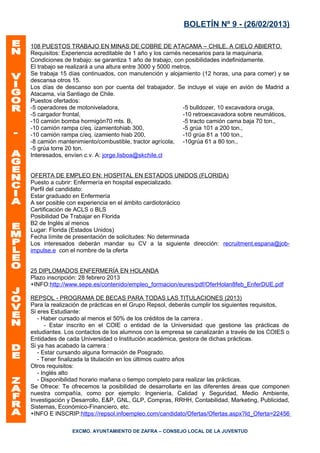 BOLETÍN Nº 9 - (26/02/2013)

108 PUESTOS TRABAJO EN MINAS DE COBRE DE ATACAMA – CHILE, A CIELO ABIERTO.
Requisitos: Experiencia acreditable de 1 año y los carnés necesarios para la maquinaria.
Condiciones de trabajo: se garantiza 1 año de trabajo, con posibilidades indefinidamente.
El trabajo se realizará a una altura entre 3000 y 5000 metros.
Se trabaja 15 días continuados, con manutención y alojamiento (12 horas, una para comer) y se
descansa otros 15.
Los días de descanso son por cuenta del trabajador. Se incluye el viaje en avión de Madrid a
Atacama, vía Santiago de Chile.
Puestos ofertados:
-5 operadores de motoniveladora,                           -5 bulldozer, 10 excavadora oruga,
-5 cargador frontal,                                       -10 retroexcavadora sobre neumáticos,
-10 camión bomba hormigón70 mts. B,                        -5 tracto camión cama baja 70 ton.,
-10 camión rampa c/eq. izamientohiab 300,                  -5 grúa 101 a 200 ton.,
-10 camión rampa c/eq. izamiento hiab 200,                 -10 grúa 81 a 100 ton.,
-8 camión mantenimiento/combustible, tractor agrícola, -10grúa 61 a 80 ton.,
-5 grúa torre 20 ton.
Interesados, envíen c.v. A: jorge.lisboa@skchile.cl


OFERTA DE EMPLEO EN: HOSPITAL EN ESTADOS UNIDOS (FLORIDA)
Puesto a cubrir: Enfermería en hospital especializado.
Perfil del candidato:
Estar graduado en Enfermería
A ser posible con experiencia en el ámbito cardiotorácico
Certificación de ACLS o BLS
Posibilidad De Trabajar en Florida
B2 de Inglés al menos
Lugar: Florida (Estados Unidos)
Fecha límite de presentación de solicitudes: No determinada
Los interesados deberán mandar su CV a la siguiente dirección: recruitment.espana@job-
impulse.e con el nombre de la oferta


25 DIPLOMADOS ENFERMERÍA EN HOLANDA
Plazo inscripción: 28 febrero 2013
+INFO:http://www.sepe.es/contenido/empleo_formacion/eures/pdf/OferHolan8feb_EnferDUE.pdf

REPSOL - PROGRAMA DE BECAS PARA TODAS LAS TITULACIONES (2013)
Para la realización de prácticas en el Grupo Repsol, deberás cumplir los siguientes requisitos,
Si eres Estudiante:
   - Haber cursado al menos el 50% de los créditos de la carrera .
      - Estar inscrito en el COIE o entidad de la Universidad que gestione las prácticas de
estudiantes. Los contactos de los alumnos con la empresa se canalizarán a través de los COIES o
Entidades de cada Universidad o Institución académica, gestora de dichas prácticas.
Si ya has acabado la carrera :
   - Estar cursando alguna formación de Posgrado.
   - Tener finalizada la titulación en los últimos cuatro años
Otros requisitos:
   - Inglés alto
   - Disponibilidad horario mañana o tiempo completo para realizar las prácticas.
Se Ofrece: Te ofrecemos la posibilidad de desarrollarte en las diferentes áreas que componen
nuestra compañía, como por ejemplo: Ingeniería, Calidad y Seguridad, Medio Ambiente,
Investigación y Desarrollo, E&P, GNL, GLP, Compras, RRHH, Contabilidad, Marketing, Publicidad,
Sistemas, Económico-Financiero, etc.
+INFO E INSCRIP:https://repsol.infoempleo.com/candidato/Ofertas/Ofertas.aspx?Id_Oferta=22456

               EXCMO. AYUNTAMIENTO DE ZAFRA – CONSEJO LOCAL DE LA JUVENTUD
 