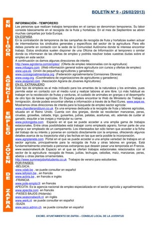 BOLETÍN Nº 9 - (26/02/2013)

INFORMACIÓN - TEMPORERO
Las personas que realizan trabajos temporales en el campo se denominan temporeros. Su labor
consiste básicamente en el recogida de la fruta y hortalizas. En el mes de Septiembre se abren
muchas campañas por toda Europa.
EN ESPAÑA
En la contratación de temporeros de las campañas de recogida de fruta y hortalizas suelen actuar
de intermediarios los sindicatos generales y específicos del sector de la agricultura. Para ello
debes ponerte en contacto con la sede de la Comunidad Autónoma donde te interese encontrar
trabajo. Estos sindicatos suelen disponer de una Oficina de Información al temporero o similar
donde os informaran de las ofertas de empleo y podréis resolver todas vuestras dudas sobre el
empleo en este sector.
A continuación os damos algunas direcciones de interés:
http://www.agroterra.com/empleo/ (Oferta de empleo relacionadas con la agricultura)
www.infoagro.com (Web información general sobre agricultura con cursos y ofertas de empleo)
www.upa.es (Unión de pequeños agricultores y ganaderos)
www.ccooagroalimentaria.org (Federación agroalimentaria Comisiones Obreras)
www.coag.org (Coordinadora de organizaciones de agricultores y ganaderos)
www.asajanet.com (Asociación Agraria de Jóvenes Agricultores)
EN EL EXTRANJERO
Este tipo de empleos es el más indicado para los amantes de la naturaleza y los animales, pues
permite estar en contacto con el medio rural y realizar labores al aire libre. Lo más habitual es
trabajar en la recolección de frutas y verduras, el cuidado de animales en granjas o el desempeño
de otro tipo de tareas agrícolas. En España podeis encontrar la Web de Ministerio de Trabajo e
Inmigración, donde podeis encontrar ofertas e información a través de la Red Eures. www.sepe.es
Mostramos otras direcciones de interés para la búsqueda de empleo sector agrícola:
www.chandleranddunn.co.uk Es una empresa dedicada a la recogida de fruta y labores agrícolas,
situada en el Reino Unido. Cuenta con dos granjas, donde se recolectan manzanas, peras,
ciruelas, grosellas, cebada, trigo, guisantes, judías, patatas, aceitunas, etc. además de cuidar al
ganado, esquilar a las ovejas y manipular su carne.
www.pickingjobs.com Espacio en el que se puede acceder a una amplia gama de trabajos
estacionales. Entre otras posibilidades está trabajar como empleado agrario, formar parte de una
granja o ser empleado de un campamento. Los interesados tan sólo tienen que acceder a la ficha
del trabajo de su interés y ponerse en contacto directamente con la empresa, ofreciendo algunos
detalles acerca de su trayectoria vital y las fechas en las que sería posible la incorporación.
www.agriplanete.com Portal en el que se puede acceder a una amplia variedad de trabajos en el
sector agrícola, principalmente para la recogida de fruta y otras labores en granjas. Está
fundamentalmente orientado a personas extranjeras que deseen pasar una temporada en Francia.
www.seasonalwork.dk Espacio en el que se ofertan trabajos estacionales relacionados con el
sector de la agricultura: recogida de fresas, judías, lechugas, cebollas, maíz, manzanas, peras,
abetos u otras plantas ornamentales.
http://www.summerjobs4students.co.uk Trabajos de verano para estudiantes.
POR PAISES:
-BÉLGICA:
www.vdab.be , se puede consultar en español
www.leforem.be , en francés
www.actiris.be , en francés e inglés
-FRANCIA
www.pole-emploi.fr en francés
APECITA: Es la agencia nacional de empleo especializada en el sector agrícola y agroalimentario.
www.apecita.com en francés
-PAÍSES BAJOS (Holanda)
www.seasonalwork.nl en inglés
www.werk.nl se puede consultar en español
-SUIZA
www.seco.admin.ch se puede consultar en español

               EXCMO. AYUNTAMIENTO DE ZAFRA – CONSEJO LOCAL DE LA JUVENTUD
 