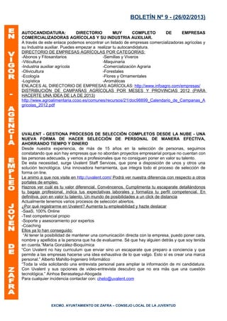 BOLETÍN Nº 9 - (26/02/2013)

AUTOCANDIDATURA:              DIRECTORIO         MUY       COMPLETO      DE      EMPRESAS
COMERCIALIZADORAS AGRÍCOLAS Y SU INDUSTRIA AUXILIAR.
A través de este enlace podemos encontrar un listado de empresas comercializadoras agrícolas y
su Industria auxiliar. Puedes empezar a realizar tu autocandidatura.
DIRECTORIO DE EMPRESAS AGRÍCOLAS POR CATEGORÍAS:
-Abonos y Fitosanitarios                   -Semillas y Viveros
-Viticultura                               -Maquinaria
-Industria auxiliar agrícola               -Comercialización Agraria
-Olivicultura                              -Forestales
-Ecología                                  -Flores y Ornamentales
-Logística                                 -Aromáticas
ENLACES AL DIRECTORIO DE EMPRESAS AGRÍCOLAS: http://www.infoagro.com/empresas/
DISTRIBUCIÓN DE CAMPAÑAS AGRÍCOLAS POR MESES Y PROVINCIAS 2012 (PARA
HACERTE UNA IDEA DE LA DE 2013)
http://www.agroalimentaria.ccoo.es/comunes/recursos/21/doc98899_Calendario_de_Campanas_A
gricolas_2012.pdf




UVALENT - GESTIONA PROCESOS DE SELECCIÓN COMPLETOS DESDE LA NUBE - UNA
NUEVA FORMA DE HACER SELECCIÓN DE PERSONAL DE MANERA EFECTIVA,
AHORRANDO TIEMPO Y DINERO
Desde nuestra experiencia, de más de 15 años en la selección de personas, seguimos
constatando que aún hay empresas que no abordan proyectos empresarial porque no cuentan con
las personas adecuada, y vemos a profesionales que no consiguen poner en valor su talento.
De esta necesidad, surge Uvalent Staff Services, que pone a disposición de unos y otros una
solución tecnológica. Una innovadora herramienta, que integra todo el proceso de selección de
forma on line.
Le animo a que nos visite en http://uvalent.com/ Podrá ver nuestra diferencia con respecto a otros
portales de empleo.
Haznos ver cuál es tu valor diferencial. Convéncenos. Cumplimenta tu escaparate detallándonos
tu bagaje profesional, indica tus expectativas laborales y formaliza tu perfil competencial. En
definitiva, pon en valor tu talento. Un mundo de posibilidades a un click de distancia
Actualmente tenemos varios procesos de selección abiertos.
¿Por qué registrarme en Uvalent? Aumenta tu empleabilidad y hazte destacar
-SaaS, 100% Online
-Test competencial propio
-Soporte y asesoramiento por expertos
-Coaching
Ellos ya lo han conseguido:
 “Al tener la posibilidad de mantener una comunicación directa con la empresa, puedo poner cara,
nombre y apellidos a la persona que ha de evaluarme. Sé que hay alguien detrás y que soy tenida
en cuenta.”María González-Bioquímica
“Con Uvalent no hay curriculum que enviar sino un escaparate que preparo a conciencia y que
permite a las empresas hacerse una idea exhaustiva de lo que valgo. Esto sí es crear una marca
personal.” Alberto Mahillo-Ingeniero Informático
“Toda la vida solicitando una entrevista personal para ampliar la información de mi candidatura.
Con Uvalent y sus opciones de video-entrevista descubro que no era más que una cuestión
tecnológica.” Ainhoa Berasategui-Abogada
Para cualquier incidencia contactar con: chelo@uvalent.com




               EXCMO. AYUNTAMIENTO DE ZAFRA – CONSEJO LOCAL DE LA JUVENTUD
 