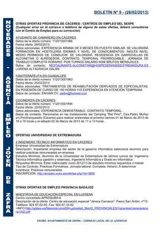 BOLETÍN Nº 9 - (26/02/2013)

OTRAS OFERTAS PROVINCIA DE CÁCERES - CENTROS DE EMPLEO DEL SEXPE
(Cualquier error en el correo-e o teléfono de alguna de estas ofertas, deberá consultarse
con el Centro de Empleo para su corrección)

AYUDANTE DE CAMARERO EN CÁCERES
Datos de la oferta número: 112013001986
Fecha oferta: 26/02/2013
Datos adicionales: EXPERIENCIA MÍNIMA DE 6 MESES EN PUESTO SIMILAR. SE VALORARÁ
FORMACIÓN EN HOSTELERÍA IDIOMAS Y NIVEL DE CONOCIMIENTOS: INGLÉS NIVEL
MEDIO PERMISOS DE CONDUCIR: SE VALORARÁ: RESIDENCIA EN GARROVILLAS DE
ALCONETAR O ALREDEDOR. CONTRATO: TEMPORAL PRORROGABLE:. JORNADA DE
TRABAJO COMPLETA HORARIO: POR TURNOS SALARIO:900€ BRUTOS MENSUALES
Datos de contacto: RESTAURANTE-ALCONETAR@HOSPEDERIASDEEXTREMADURA.ES
LORENA ALTAGRACIA GALÁN

FISIOTERAPEUTA EN GUADALUPE
Datos de la oferta número: 112013001963
Fecha oferta: 25/02/2013
Datos adicionales: TRATAMIENTOS DE REHABILITACIÓN DERIVADOS DE ESPECIALISTAS,
EN POSESIÓN DE CURSO DE 150 HORAS Y/O EXPERIENCIA EN ATENCIÓN TEMPRANA
Datos de contacto: ENVIAR CV: asdivi@hotmail.com

COCINERO/A EN CÁCERES
Datos de la oferta número: 112013001894
Fecha oferta: 22/02/2013
Datos adicionales: EXPERIENCIA DEMOSTRABLE. CONTRATO TEMPORAL.
Datos de contacto: Personarse en las instalaciones del Camping "Del Pino", Ctra.Pedro Muñoz
s/n,Pinofranqueado (Cáceres) para realizar entrevistas el próximo viernes 01 de Marzo de 2013 de
16 a 18 horas y el sábado 02 de Marzo de 2013 de 11 a 13 horas.



OFERTAS UNIVERSIDAD DE EXTREMADURA

2 INGENIERO TÉCNICO INFORMÁTICO EN CÁCERES
Empresa: Universidad de Extremadura
Descripción: Importante empresa del sector de la gestoría informática selecciona alumnos para
realizar prácticas remuneradas en empresa
Estudios Mínimos: Alumnos de la Universidad de Extremadura de últimos cursos de: Ingeniería
Técnica Informática (gestión y sistemas), Ingeniería Informática y Grado en Informática
Requisitos Mínimos: Estar matriculado curso 2012/13 de estudios mínimos requeridos o máster
Tipo de Contrato: Prácticas Formativas. Jornada laboral: Completa. Horario: A determinar
Incentivos: Prácticas remuneradas
INSCRIPCIÓN: http://empleo.unex.es/ofertas.php?id=3690



OTRAS OFERTAS DE EMPLEO PROVINCIA BADAJOZ

MAESTRO/A DE EDUCACIÓN ESPECIAL EN LLERENA
Centro concertado APROSUBA-6
Descripción de la oferta: Centro de educación especial "Jenara Carrasco". Pasco San Antón, nº12.
Teléfono: 924 87-02-93. Fax: 924 87-10-42
+INFO:http://gobex.es/filescms/cons004/uploaded_files/D_PROVINCIALES/Vacantes/LlerenaJena
ra1302.pdf

               EXCMO. AYUNTAMIENTO DE ZAFRA – CONSEJO LOCAL DE LA JUVENTUD
 