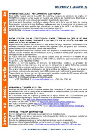 BOLETÍN Nº 9 - (26/02/2013)

FOREM EXTREMADURA – RECLUTAMIENTO ELECTRÓNICO
Para facilitar nuestro sistema de gestión de personal y recepción de solicitudes de empleo, en
FOREM Extremadura hemos puesto en marcha este sistema de Reclutamiento Electrónico y
gestión de personal, como única vía de recepción de solicitudes de empleo.
Con la carga de tus datos y currículums pasas a formar parte de la base de datos de nuestra
Organización, es importante que detalles en cada apartado toda tu experiencia y/o formación, así
cuando tengamos algún puesto que entendamos se ajuste a tu perfil y tus intereses, nos
pondremos en contacto contigo para iniciar el proceso de selección.
INSCRIPCIÓN: http://www.foremextremadura.com/modulos/curriculums/index.aspx



NUEVA CENTRAL SOLAR FOTOVOLTAICA (ENTRE TÉRMINOS CALZADILLA DE LOS
BARROS Y BIENVENIDA) GENERARÁ 1.700 EMPLEOS EN LA REGIÓN DURANTE SU
CONSTRUCCIÓN – A LARGO PLAZO
El presidente del Gobierno de Extremadura, José Antonio Monago, ha firmado un convenio con la
empresa extremeña Valsolar, y con la alemana Tau Ingeniería Solar, del grupo S.A.G. Solarstrom,
para la construcción de una nueva central solar fotovoltaica.
Según informa el Gobierno de Extremadura en nota de prensa, la construcción de esta instalación
contará con una inversión de 450 millones de euros y su fase de construcción propiciará 1.720
empleos directos a los extremeños.
La nueva planta solar fotovoltaica, que estará ubicada entre los términos de Calzadilla de los
Barros y Bienvenida, en una superficie de 972 hectáreas, tendrá una potencia instalada de 400
megavatios y una vida útil de 30 años.
Mediante el convenio suscrito, el Gobierno de Extremadura establece un protocolo de
asesoramiento con las empresas, a la vez que se compromete a agilizar todos los procesos
administrativos necesarios para la puesta en funcionamiento de la planta.
Con el proyecto presentado el día quince de Mayo, unido a las plantas de Talaván y de Usagre
anunciados recientemente, se crearán casi 6.000 empleos en la región durante su construcción.
Tras contactar con la empresa, nos han comunicado que están recogiendo C.V. aunque aún está
pendiente su inicio. Los perfiles no se han especificado.
SI ESTÁS INTERESADO/A ENVÍA TU CURRÍCULUM:
        -POR CORREO-E A: dpcomercial@valsolar.com -FAX: 924 27 87 33



IBEROSTAR – COMPAÑÍA HOTELERA
El Grupo IBEROSTAR es una compañía hotelera líder con más de 50 años de trayectoria en el
sector del turismo, que se distingue por la excelencia en el servicio al cliente y por la aportación de
sus empleados a la innovación y a la calidad.
En la actualidad opera en 16 países y cuenta con un equipo humano de 23.000 empleados que
trabajan cada día para seguir siendo un referente en el sector turístico a nivel internacional.
MÁS INFORMACIÓN: http://www.iberostar.com/ofertas-trabajo
OFERTAS DE TRABAJO ACTUALES: http://www.iberostar.com/ofertas-trabajo?p=1
ENTREGA TU CURRÍCULUM: http://www.iberostar.com/ofertas-trabajo?p=0
SI ESTUDIAS Y QUIERES HACER PRÁCTICAS: http://www.iberostar.com/ofertas-trabajo?p=2


CORREOS - TRABAJA CON NOSOTROS
Correos es la primera empresa de España por número de trabajadores.
Más de 63.000 personas nos esforzamos cada día ayudando a todas las empresas y ciudadanos
en la gestión de sus comunicaciones.
Por ello, los trabajadores somos la parte más importante de nuestra organización.
Queremos ofrecerte la posibilidad de compartir nuestro proyecto, el proyecto de todos.
Si quieres envíanos Currículum: http://www.correos.es/comun/Empleo/1212_e-Empleo.asp

                EXCMO. AYUNTAMIENTO DE ZAFRA – CONSEJO LOCAL DE LA JUVENTUD
 