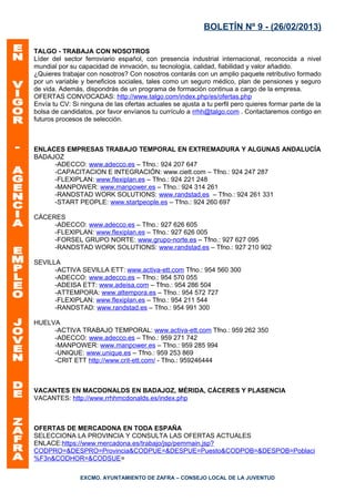 BOLETÍN Nº 9 - (26/02/2013)

TALGO - TRABAJA CON NOSOTROS
Líder del sector ferroviario español, con presencia industrial internacional, reconocida a nivel
mundial por su capacidad de innvación, su tecnología, calidad, fiabilidad y valor añadido.
¿Quieres trabajar con nosotros? Con nosotros contarás con un amplio paquete retributivo formado
por un variable y beneficios sociales, tales como un seguro médico, plan de pensiones y seguro
de vida. Además, dispondrás de un programa de formación continua a cargo de la empresa.
OFERTAS CONVOCADAS: http://www.talgo.com/index.php/es/ofertas.php
Envía tu CV: Si ninguna de las ofertas actuales se ajusta a tu perfil pero quieres formar parte de la
bolsa de candidatos, por favor envíanos tu currículo a rrhh@talgo.com . Contactaremos contigo en
futuros procesos de selección.



ENLACES EMPRESAS TRABAJO TEMPORAL EN EXTREMADURA Y ALGUNAS ANDALUCÍA
BADAJOZ
     -ADECCO: www.adecco.es – Tfno.: 924 207 647
     -CAPACITACION E INTEGRACIÓN: www.ciett.com – Tfno.: 924 247 287
     -FLEXIPLAN: www.flexiplan.es – Tfno.: 924 221 248
     -MANPOWER: www.manpower.es – Tfno.: 924 314 261
     -RANDSTAD WORK SOLUTIONS: www.randstad.es – Tfno.: 924 261 331
     -START PEOPLE: www.startpeople.es – Tfno.: 924 260 697

CÁCERES
     -ADECCO: www.adecco.es – Tfno.: 927 626 605
     -FLEXIPLAN: www.flexiplan.es – Tfno.: 927 626 005
     -FORSEL GRUPO NORTE: www.grupo-norte.es – Tfno.: 927 627 095
     -RANDSTAD WORK SOLUTIONS: www.randstad.es – Tfno.: 927 210 902

SEVILLA
      -ACTIVA SEVILLA ETT: www.activa-ett.com Tfno.: 954 560 300
      -ADECCO: www.adecco.es – Tfno.: 954 570 055
      -ADEISA ETT: www.adeisa.com – Tfno.: 954 286 504
      -ATTEMPORA: www.attempora.es – Tfno.: 954 572 727
      -FLEXIPLAN: www.flexiplan.es – Tfno.: 954 211 544
      -RANDSTAD: www.randstad.es – Tfno.: 954 991 300

HUELVA
     -ACTIVA TRABAJO TEMPORAL: www.activa-ett.com Tfno.: 959 262 350
     -ADECCO: www.adecco.es – Tfno.: 959 271 742
     -MANPOWER: www.manpower.es – Tfno.: 959 285 994
     -UNIQUE: www.unique.es – Tfno.: 959 253 869
     -CRIT ETT http://www.crit-ett.com/ - Tfno.: 959246444



VACANTES EN MACDONALDS EN BADAJOZ, MÉRIDA, CÁCERES Y PLASENCIA
VACANTES: http://www.rrhhmcdonalds.es/index.php



OFERTAS DE MERCADONA EN TODA ESPAÑA
SELECCIONA LA PROVINCIA Y CONSULTA LAS OFERTAS ACTUALES
ENLACE:https://www.mercadona.es/trabajo/jsp/pemmain.jsp?
CODPRO=&DESPRO=Provincia&CODPUE=&DESPUE=Puesto&CODPOB=&DESPOB=Poblaci
%F3n&CODHOR=&CODSUE=

                EXCMO. AYUNTAMIENTO DE ZAFRA – CONSEJO LOCAL DE LA JUVENTUD
 
