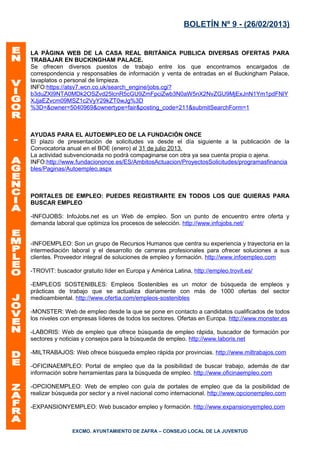 BOLETÍN Nº 9 - (26/02/2013)


LA PÁGINA WEB DE LA CASA REAL BRITÁNICA PUBLICA DIVERSAS OFERTAS PARA
TRABAJAR EN BUCKINGHAM PALACE.
Se ofrecen diversos puestos de trabajo entre los que encontramos encargados de
correspondencia y responsables de información y venta de entradas en el Buckingham Palace,
lavaplatos o personal de limpieza.
INFO:https://atsv7.wcn.co.uk/search_engine/jobs.cgi?
b3duZXI9NTA0MDk2OSZvd25lcnR5cGU9ZmFpciZwb3N0aW5nX2NvZGU9MjExJnN1Ym1pdFNlY
XJjaEZvcm09MSZ1c2VyY29kZT0wJg%3D
%3D=&owner=5040969&ownertype=fair&posting_code=211&submitSearchForm=1



AYUDAS PARA EL AUTOEMPLEO DE LA FUNDACIÓN ONCE
El plazo de presentación de solicitudes va desde el día siguiente a la publicación de la
Convocatoria anual en el BOE (enero) al 31 de julio 2013.
La actividad subvencionada no podrá compaginarse con otra ya sea cuenta propia o ajena.
INFO:http://www.fundaciononce.es/ES/AmbitosActuacion/ProyectosSolicitudes/programasfinancia
bles/Paginas/Autoempleo.aspx



PORTALES DE EMPLEO: PUEDES REGISTRARTE EN TODOS LOS QUE QUIERAS PARA
BUSCAR EMPLEO

-INFOJOBS: InfoJobs.net es un Web de empleo. Son un punto de encuentro entre oferta y
demanda laboral que optimiza los procesos de selección. http://www.infojobs.net/


-INFOEMPLEO: Son un grupo de Recursos Humanos que centra su experiencia y trayectoria en la
intermediación laboral y el desarrollo de carreras profesionales para ofrecer soluciones a sus
clientes. Proveedor integral de soluciones de empleo y formación. http://www.infoempleo.com

-TROVIT: buscador gratuito líder en Europa y América Latina, http://empleo.trovit.es/

-EMPLEOS SOSTENIBLES: Empleos Sostenibles es un motor de búsqueda de empleos y
prácticas de trabajo que se actualiza diariamente con más de 1000 ofertas del sector
medioambiental. http://www.ofertia.com/empleos-sostenibles

-MONSTER: Web de empleo desde la que se pone en contacto a candidatos cualificados de todos
los niveles con empresas líderes de todos los sectores. Ofertas en Europa. http://www.monster.es

-LABORIS: Web de empleo que ofrece búsqueda de empleo rápida, buscador de formación por
sectores y noticias y consejos para la búsqueda de empleo. http://www.laboris.net

-MILTRABAJOS: Web ofrece búsqueda empleo rápida por provincias. http://www.miltrabajos.com

-OFICINAEMPLEO: Portal de empleo que da la posibilidad de buscar trabajo, además de dar
información sobre herramientas para la búsqueda de empleo. http://www.oficinaempleo.com

-OPCIONEMPLEO: Web de empleo con guía de portales de empleo que da la posibilidad de
realizar búsqueda por sector y a nivel nacional como internacional. http://www.opcionempleo.com

-EXPANSIONYEMPLEO: Web buscador empleo y formación. http://www.expansionyempleo.com



                EXCMO. AYUNTAMIENTO DE ZAFRA – CONSEJO LOCAL DE LA JUVENTUD
 