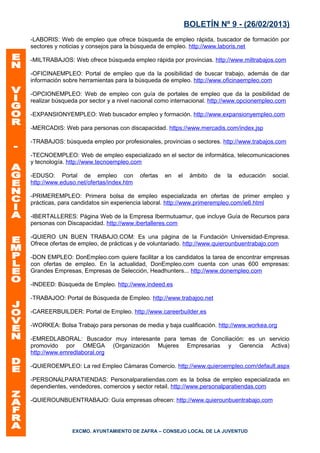 BOLETÍN Nº 9 - (26/02/2013)
-LABORIS: Web de empleo que ofrece búsqueda de empleo rápida, buscador de formación por
sectores y noticias y consejos para la búsqueda de empleo. http://www.laboris.net

-MILTRABAJOS: Web ofrece búsqueda empleo rápida por provincias. http://www.miltrabajos.com

-OFICINAEMPLEO: Portal de empleo que da la posibilidad de buscar trabajo, además de dar
información sobre herramientas para la búsqueda de empleo. http://www.oficinaempleo.com

-OPCIONEMPLEO: Web de empleo con guía de portales de empleo que da la posibilidad de
realizar búsqueda por sector y a nivel nacional como internacional. http://www.opcionempleo.com

-EXPANSIONYEMPLEO: Web buscador empleo y formación. http://www.expansionyempleo.com

-MERCADIS: Web para personas con discapacidad. https://www.mercadis.com/index.jsp

-TRABAJOS: búsqueda empleo por profesionales, provincias o sectores. http://www.trabajos.com

-TECNOEMPLEO: Web de empleo especializado en el sector de informática, telecomunicaciones
y tecnología. http://www.tecnoempleo.com

-EDUSO: Portal de empleo con             ofertas   en   el    ámbito   de   la   educación   social.
http://www.eduso.net/ofertas/index.htm

-PRIMEREMPLEO: Primera bolsa de empleo especializada en ofertas de primer empleo y
prácticas, para candidatos sin experiencia laboral. http://www.primerempleo.com/ie6.html

-IBERTALLERES: Página Web de la Empresa Ibermutuamur, que incluye Guía de Recursos para
personas con Discapacidad. http://www.ibertalleres.com

-QUIERO UN BUEN TRABAJO.COM: Es una página de la Fundación Universidad-Empresa.
Ofrece ofertas de empleo, de prácticas y de voluntariado. http://www.quierounbuentrabajo.com

-DON EMPLEO: DonEmpleo.com quiere facilitar a los candidatos la tarea de encontrar empresas
con ofertas de empleo. En la actualidad, DonEmpleo.com cuenta con unas 600 empresas:
Grandes Empresas, Empresas de Selección, Headhunters... http://www.donempleo.com

-INDEED: Búsqueda de Empleo. http://www.indeed.es

-TRABAJOO: Portal de Búsqueda de Empleo. http://www.trabajoo.net

-CAREERBUILDER: Portal de Empleo. http://www.careerbuilder.es

-WORKEA: Bolsa Trabajo para personas de media y baja cualificación. http://www.workea.org

-EMREDLABORAL: Buscador muy interesante para temas de Conciliación: es un servicio
promovido por OMEGA (Organización Mujeres Empresarias y Gerencia Activa)
http://www.emredlaboral.org

-QUIEROEMPLEO: La red Empleo Cámaras Comercio. http://www.quieroempleo.com/default.aspx

-PERSONALPARATIENDAS: Personalparatiendas.com es la bolsa de empleo especializada en
dependientes, vendedores, comercios y sector retail. http://www.personalparatiendas.com

-QUIEROUNBUENTRABAJO: Guía empresas ofrecen: http://www.quierounbuentrabajo.com




               EXCMO. AYUNTAMIENTO DE ZAFRA – CONSEJO LOCAL DE LA JUVENTUD
 
