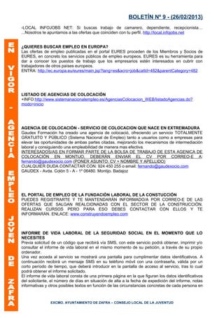 BOLETÍN Nº 9 - (26/02/2013)
-LOCAL INFOJOBS NET: Si buscas trabajo de camarero, dependiente, recepcionista…
...Nosotros te apuntamos a las ofertas que coinciden con tu perfil. http://local.infojobs.net


¿QUIERES BUSCAR EMPLEO EN EUROPA?
Las ofertas de empleo publicadas en el portal EURES proceden de los Miembros y Socios de
EURES, en concreto los servicios públicos de empleo europeos. EURES es su herramienta para
dar a conocer los puestos de trabajo que los empresarios estén interesados en cubrir con
trabajadores de otros países europeos.
ENTRA: http://ec.europa.eu/eures/main.jsp?lang=es&acro=job&catId=482&parentCategory=482




LISTADO DE AGENCIAS DE COLOCACIÓN
+INFO:http://www.sistemanacionalempleo.es/AgenciasColocacion_WEB/listadoAgencias.do?
modo=inicio




AGENCIA DE COLOCACIÓN - SERVICIO DE COLOCACION QUE NACE EN EXTREMADURA
Gaudex Formación ha creado una agencia de colocació, ofreciendo un servicio TOTALMENTE
GRATUITO Y PÚBLICO (Sistema Nacional de Empleo) tanto a usuarios como a empresas para
elevar las oportunidades de ambas partes citadas, mejorando los mecanismos de intermediación
laboral y consiguiendo una empleabilidad de manera mas efectiva.
INTERESADOS/AS EN FORMAR PARTE DE LA BOLSA DE TRABAJO DE ESTA AGENICA DE
COLOCACIÓN EN MONTIJO, DEBERÁN ENVIAR EL CV POR CORREO-E A:
fernando@gaudexocio.com (PONER ASUNTO: CV + NOMBRE Y APELLIDO)
CUALQUIER DUDA CONTACTAR CON: 924 450 255 o email: fernando@gaudexocio.com
GAUDEX - Avda. Colón 5 - A - 1º 06480. Montijo. Badajoz




EL PORTAL DE EMPLEO DE LA FUNDACIÓN LABORAL DE LA CONSTUCCIÓN
PUEDES REGISTRARTE Y TE MANTENDARÁN INFORMADO/A POR CORREO-E DE LAS
OFERTAS QUE SALGAN REALCIONADAS CON EL SECTOR DE LA CONSTRUCCIÓN.
REALIZAN CURSOS PERO PARA ESO DEBES CONTACTAR CON ELLOS Y TE
INFORMARÁN. ENLACE: www.construyendoempleo.com



INFORME DE VIDA LABORAL DE LA SEGURIDAD SOCIAL EN EL MOMENTO QUE LO
NECESITES
Previa solicitud de un código que recibirá vía SMS, con este servicio podrá obtener, imprimir y/o
consultar el informe de vida laboral en el mismo momento de su petición, a través de su propio
ordenador.
Una vez acceda al servicio se mostrará una pantalla para cumplimentar datos identificativos. A
continuación recibirá un mensaje SMS en su teléfono móvil con una contraseña, válida por un
corto período de tiempo, que deberá introducir en la pantalla de acceso al servicio, tras lo cual
podrá obtener el informe solicitado.
El informe de vida laboral consta de una primera página en la que figuran los datos identificativos
del solicitante, el número de días en situación de alta a la fecha de expedición del informe, notas
informativas y otros posibles textos en función de las circunstancias concretas de cada persona en



               EXCMO. AYUNTAMIENTO DE ZAFRA – CONSEJO LOCAL DE LA JUVENTUD
 