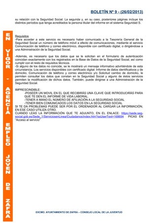 BOLETÍN Nº 9 - (26/02/2013)
su relación con la Seguridad Social. La segunda y, en su caso, posteriores páginas incluye los
distintos períodos que tenga acreditados la persona titular del informe en el sistema Seguridad S.



Requisitos
-Para acceder a este servicio es necesario haber comunicado a la Tesorería General de la
Seguridad Social un número de teléfono móvil a efecto de comunicaciones, mediante el servicio
Comunicación de teléfono y correo electrónico, disponible con certificado digital, o dirigiéndose a
una Administración de la Seguridad Social.

-Además, es necesario que los datos que se le solicitan en el formulario de autenticación
coincidan exactamente con los registrados en la Base de Datos de la Seguridad Social, así como
cumplir con el resto de requisitos técnicos.
-Si alguno de los datos no coincide, se le mostrará un mensaje informativo advirtiéndole de esta
circunstancia. Los servicios disponibles con certificado digital: Informe de datos identificativos y de
domicilio, Comunicación de teléfono y correo electrónico y/o Solicitud cambio de domicilio, le
permiten consultar los datos que constan en la Seguridad Social y alguno de éstos servicios
permiten la modificación de dichos datos. También, puede dirigirse a una Administración de la
Seguridad Social.

IMPRESCINDIBLE:
        -POSEER UN MOVIL EN EL QUE RECIBIRÁS UNA CLAVE QUE INTRODUCIRÁS PARA
        QUE TE DEN EL INFORME DE VIDA LABORAL.
        -TENER A MANO EL NÚMERO DE AFILIACIÓN A LA SEGURIDAD SOCIAL
        -TENER BIEN COMUNICADOS LOS DATOS EN LA SEGURIDAD SOCIAL
SI TE DA PROBLEMAS PUEDE SER POR EL ORDENADOR AL CARGAR LA INFORMACIÓN,
EN ESE CASO UTILIZA OTRO.
CUANDO LEAS LA INFORMACIÓN QUE TE ADJUNTO, EN EL ENLACE: https://sede.seg-
social.gob.es/Sede_1/ServiciosenLinea/Ciudadanos/index.htm?ssUserText=168694 PICAS EN
“Acceso al servicio”




                EXCMO. AYUNTAMIENTO DE ZAFRA – CONSEJO LOCAL DE LA JUVENTUD
 