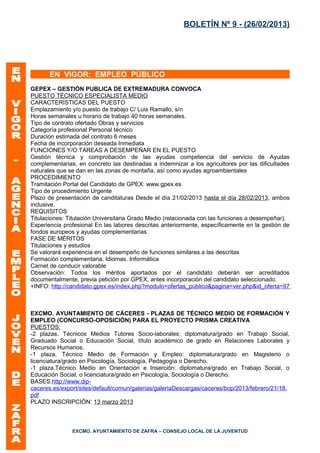 BOLETÍN Nº 9 - (26/02/2013)




       EN VIGOR: EMPLEO PÚBLICO
GEPEX – GESTIÓN PUBLICA DE EXTREMADURA CONVOCA
PUESTO TÉCNICO ESPECIALISTA MEDIO
CARACTERÍSTICAS DEL PUESTO
Emplazamiento y/o puesto de trabajo C/ Luis Ramallo, s/n
Horas semanales u horario de trabajo 40 horas semanales.
Tipo de contrato ofertado Obras y servicios
Categoría profesional Personal técnico
Duración estimada del contrato 6 meses
Fecha de incorporación deseada Inmediata
FUNCIONES Y/O TAREAS A DESEMPEÑAR EN EL PUESTO
Gestión técnica y comprobación de las ayudas competencia del servicio de Ayudas
complementarias, en concreto las destinadas a indemnizar a los agricultores por las dificultades
naturales que se dan en las zonas de montaña, así como ayudas agroambientales
PROCEDIMIENTO
Tramitación Portal del Candidato de GPEX: www.gpex.es
Tipo de procedimiento Urgente
Plazo de presentación de canditaturas Desde el día 21/02/2013 hasta el día 28/02/2013, ambos
inclusive.
REQUISITOS
Titulaciones: Titulación Universitaria Grado Medio (relacionada con las funciones a desempeñar).
Experiencia profesional En las labores descritas anteriormente, específicamente en la gestión de
fondos europeos y ayudas complementarias.
FASE DE MÉRITOS
Titulaciones y estudios
Se valorará experiencia en el desempeño de funciones similares a las descritas
Formación complementaria. Idiomas. Informática
Carnet de conducir valorable
Observación: Todos los méritos aportados por el candidato deberán ser acreditados
documentalmente, previa petición por GPEX, antes incorporación del candidato seleccionado.
+INFO: http://candidato.gpex.es/index.php?modulo=ofertas_publico&pagina=ver.php&id_oferta=97



EXCMO. AYUNTAMIENTO DE CÁCERES - PLAZAS DE TÉCNICO MEDIO DE FORMACIÓN Y
EMPLEO (CONCURSO-OPOSICIÓN) PARA EL PROYECTO PRISMA CREATIVA
PUESTOS:
-2 plazas. Técnicos Medios Tutores Socio-laborales: diplomatura/grado en Trabajo Social,
Graduado Social o Educación Social, título académico de grado en Relaciones Laborales y
Recursos Humanos.
-1 plaza. Técnico Medio de Formación y Empleo: diplomatura/grado en Magisterio o
licenciatura/grado en Psicología, Sociología, Pedagogía o Derecho.
-1 plaza.Técnico Medio en Orientación e Inserción: diplomatura/grado en Trabajo Social, o
Educación Social, o licenciatura/grado en Psicología, Sociología o Derecho.
BASES:http://www.dip-
caceres.es/export/sites/default/comun/galerias/galeriaDescargas/caceres/bop/2013/febrero/21/18.
pdf
PLAZO INSCRIPCIÓN: 13 marzo 2013



               EXCMO. AYUNTAMIENTO DE ZAFRA – CONSEJO LOCAL DE LA JUVENTUD
 