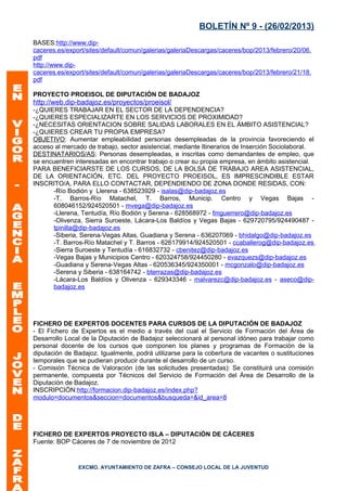 BOLETÍN Nº 9 - (26/02/2013)
BASES:http://www.dip-
caceres.es/export/sites/default/comun/galerias/galeriaDescargas/caceres/bop/2013/febrero/20/06.
pdf
http://www.dip-
caceres.es/export/sites/default/comun/galerias/galeriaDescargas/caceres/bop/2013/febrero/21/18.
pdf

PROYECTO PROEISOL DE DIPUTACIÓN DE BADAJOZ
http://web.dip-badajoz.es/proyectos/proeisol/
-¿QUIERES TRABAJAR EN EL SECTOR DE LA DEPENDENCIA?
-¿QUIERES ESPECIALIZARTE EN LOS SERVICIOS DE PROXIMIDAD?
-¿NECESITAS ORIENTACION SOBRE SALIDAS LABORALES EN EL ÁMBITO ASISTENCIAL?
-¿QUIERES CREAR TU PROPIA EMPRESA?
OBJETIVO: Aumentar empleabilidad personas desempleadas de la provincia favoreciendo el
acceso al mercado de trabajo, sector asistencial, mediante Itinerarios de Inserción Sociolaboral.
DESTINATARIOS/AS: Personas desempleadas, e inscritas como demandantes de empleo, que
se encuentren interesadas en encontrar trabajo o crear su propia empresa, en ámbito asistencial.
PARA BENEFICIARSTE DE LOS CURSOS, DE LA BOLSA DE TRABAJO AREA ASISTENCIAL,
DE LA ORIENTACIÓN, ETC. DEL PROYECTO PROEISOL, ES IMPRESCINDIBLE ESTAR
INSCRITO/A, PARA ELLO CONTACTAR, DEPENDIENDO DE ZONA DONDE RESIDAS, CON:
      -Río Bodión y Llerena - 638523929 - isalas@dip-badajoz.es
      -T. Barros-Río Matachel, T. Barros, Municip. Centro y Vegas Bajas -
      608046152/924520501 - mvega@dip-badajoz.es
      -Llerena, Tentudía, Río Bodión y Serena - 628568972 - fmguerrero@dip-badajoz.es
      -Olivenza, Sierra Suroeste, Lácara-Los Baldíos y Vegas Bajas - 629720795/924490487 -
      tpinilla@dip-badajoz.es
      -Siberia, Serena-Vegas Altas, Guadiana y Serena - 636207069 - bhidalgo@dip-badajoz.es
      -T. Barros-Río Matachel y T. Barros - 626179914/924520501 - ccaballerog@dip-badajoz.es
      -Sierra Suroeste y Tentudía - 616832732 - cbenitez@dip-badajoz.es
      -Vegas Bajas y Municipios Centro - 620324758/924450280 - evazquezs@dip-badajoz.es
      -Guadiana y Serena-Vegas Altas - 620536345/924350001 - mcgonzalo@dip-badajoz.es
      -Serena y Siberia - 638164742 - bterrazas@dip-badajoz.es
      -Lácara-Los Baldíos y Olivenza - 629343346 - malvarezc@dip-badajoz.es - aseco@dip-
      badajoz.es




FICHERO DE EXPERTOS DOCENTES PARA CURSOS DE LA DIPUTACIÓN DE BADAJOZ
- El Fichero de Expertos es el medio a través del cual el Servicio de Formación del Área de
Desarrollo Local de la Diputación de Badajoz seleccionará al personal idóneo para trabajar como
personal docente de los cursos que componen los planes y programas de Formación de la
diputación de Badajoz. Igualmente, podrá utilizarse para la cobertura de vacantes o sustituciones
temporales que se pudieran producir durante el desarrollo de un curso.
- Comisión Técnica de Valoración (de las solicitudes presentadas): Se constituirá una comisión
permanente, compuesta por Técnicos del Servicio de Formación del Área de Desarrollo de la
Diputación de Badajoz.
INSCRIPCIÓN:http://formacion.dip-badajoz.es/index.php?
modulo=documentos&seccion=documentos&busqueda=&id_area=8




FICHERO DE EXPERTOS PROYECTO ISLA – DIPUTACIÓN DE CÁCERES
Fuente: BOP Cáceres de 7 de noviembre de 2012


               EXCMO. AYUNTAMIENTO DE ZAFRA – CONSEJO LOCAL DE LA JUVENTUD
 