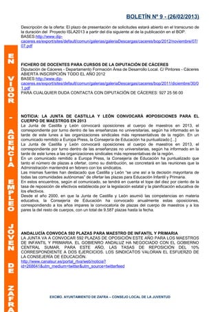 BOLETÍN Nº 9 - (26/02/2013)
Descripción de la oferta: El plazo de presentación de solicitudes estará abierto en el transcurso de
la duración del Proyecto ISLA2013 a partir del día siguiente al de la publicación en el BOP.
BASES:http://www.dip-
caceres.es/export/sites/default/comun/galerias/galeriaDescargas/caceres/bop/2012/noviembre/07/
07.pdf



FICHERO DE DOCENTES PARA CURSOS DE LA DIPUTACIÓN DE CÁCERES
Diputación de Cáceres - Departamento Formación Área de Desarrollo Local. C/ Pintores - Cáceres
ABIERTA INSCRIPCIÓN TODO EL AÑO 2012
BASES:http://www.dip-
caceres.es/export/sites/default/comun/galerias/galeriaDescargas/caceres/bop/2011/diciembre/30/0
1.pdf
PARA CUALQUIER DUDA CONTACTA CON DIPUTACIÓN DE CÁCERES: 927 25 56 00




NOTICIA: LA JUNTA DE CASTILLA Y LEÓN CONVOCARÁ #OPOSICIONES PARA EL
CUERPO DE MAESTROS EN 2013
La Junta de Castilla y León convocará oposiciones al cuerpo de maestros en 2013, el
correspondiente por turno dentro de las enseñanzas no universitarias, según ha informado en la
tarde de este lunes a las organizaciones sindicales más representativas de la región. En un
comunicado remitido a Europa Press, la Consejería de Educación ha puntualizado [...]
La Junta de Castilla y León convocará oposiciones al cuerpo de maestros en 2013, el
correspondiente por turno dentro de las enseñanzas no universitarias, según ha informado en la
tarde de este lunes a las organizaciones sindicales más representativas de la región.
En un comunicado remitido a Europa Press, la Consejería de Educación ha puntualizado que
tanto el número de plazas a ofertar, como su distribución, se concretará en las reuniones que la
Administración mantendrá en febrero con los sindicatos.
Las mismas fuentes han destacado que Castilla y León “se une así a la decisión mayoritaria de
todas las comunidades autónomas” de ofertar las plazas para Educación Infantil y Primaria.
En estos encuentros, según el comunicado, se tendrá en cuenta el tope del diez por ciento de la
tasa de reposición de efectivos establecida por la legislación estatal y la planificación educativa de
los efectivos.
Desde el año 2000, en que la Junta de Castilla y León asumió las competencias en materia
educativa, la Consejería de Educación ha convocado anualmente estas oposiciones,
correspondiendo a los años impares la convocatoria de plazas del cuerpo de maestros y a los
pares la del resto de cuerpos, con un total de 9.587 plazas hasta la fecha.




ANDALUCÍA CONVOCA 592 PLAZAS PARA MAESTRO DE INFANTIL Y PRIMARIA
LA JUNTA VA A CONVOCAR 592 PLAZAS DE OPOSICIÓN ESTE AÑO PARA LOS MAESTROS
DE INFANTIL Y PRIMARIA. EL GOBIENRO ANDALUZ HA NEGOCIADO CON EL GOBIERNO
CENTRAL SUMAR, PARA ESTE AÑO, LAS TASAS DE REPOSICIÓN DEL 10%
CORRESPONDIENTE A DOS EJERCICIOS. LOS SINDICATOS VALORAN EL ESFUERZO DE
LA CONSEJERÍA DE EDUCACIÓN.
http://www.canalsur.es/portal_rtva/web/noticia?
id=268641&utm_medium=twitter&utm_source=twitterfeed




                EXCMO. AYUNTAMIENTO DE ZAFRA – CONSEJO LOCAL DE LA JUVENTUD
 