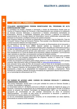 BOLETÍN Nº 9 - (26/02/2013)




       EN VIGOR: FORMACIÓN
TITULADOS UNIVERSITARIOS PODRÁN BENEFICIARSE DEL PROGRAMA DE ALTA
ESPECIALIZACIÓN "DIME"
La Consejería de Empleo, Empresa e Innovación a través de Extremadura Avante pone en
marcha un Programa Integral de Formación y Alta Especialización que consiste en la realización
de diversas acciones destinadas a proporcionar a titulados universitarios domiciliados en
Extremadura, técnicas y habilidades necesarias para promover y gestionar la innovación,
proporcionando así al mercado laboral de Extremadura nuevos profesionales preparados para
Dinamizar la Innovación y la Mejora Continua de nuestras empresas.
Este Programa Integral de Formación se desarrollará en tres fases: Fase de Selección, Fase de
Formación Teórica y Fase de Formación Práctica. Para acceder a las diferentes fases habrá que
superar el proceso selectivo de la fase anterior.
Los interesados en participar en el Programa de Formación de Dinamizadores de la Innovación y
Mejora Continua en la Pyme (DiME) deberán solicitar su inscripción en la web
www.extremaduraavante.es . Las solicitudes recibidas serán valoradas por Extremadura Avante y
de ellas se seleccionarán 60 para la realización del "Curso de Promotores de Innovación". Este
curso y una entrevista personal servirán para seleccionar a unos 50 alumnos para la siguiente
fase consistente en un "Curso de Gestión de la Innovación y Mejora Competitiva". Los 40 alumnos
mejor valorados en esta fase, se incorporarán a la fase de formación práctica.
Los alumnos que accedan a esta última fase del Programa DiME se incorporarán para completar
su formación en una empresa colaboradora del programa, durante un máximo de 7 meses
recibiendo una compensación económica.
El plazo de inscripción al programa estará abierto desde el 15 al 28 de febrero de 2013 (ambos
inclusive). Más información sobre el Programa DiME en www.extremaduraavante.es .
Esta actuación forma parte del Plan de Innovación para la Pyme de la Consejería de Empleo,
Empresa e Innovación del Gobierno de Extremadura y cofinanciada por el Fondo Social Europeo
(FSE), Programa Operativo de Extremadura 2007-2013, dentro del Eje 1 “Fomento del espíritu
empresarial y mejora de la adaptabilidad de trabajadores, empresas y empresarios”, Tema
Prioritario 63 “Creación y Difusión de formas innovadoras de organización laboral más productiva”,
con un porcentaje de cofinanciación del 75 %.




196 CURSOS DE ACCESO LIBRE. CURSOS EN CIENCIAS SOCIALES Y JURÍDICAS,
HUMANIDADES, INGENIERÍA…
196 Cursos Publicados: Acceso libre a una gran variedad de cursos en Ciencias Sociales y
Jurídicas, Humanidades e Ingeniería.
La Universidad Carlos III de Madrid promueve la difusión en abierto de material de apoyo a la
formación, incentivando la participación de su profesorado en dicha iniciativa. Por ello, la UC3M se
adhiere al proyecto del Instituto Tecnológico de Massachusetts (MIT), que ha generado la
agrupación de universidades de alto prestigio internacional en torno al Consorcio
OpenCourseWare. La misión de esta acción es promocionar la educación y potenciar el
conocimiento de manera abierta y sin restricciones.
La red de universidades iberoamericanas, Universia, se ha comprometido con estos objetivos,
promoviendo el consorcio OCW Universia.


                EXCMO. AYUNTAMIENTO DE ZAFRA – CONSEJO LOCAL DE LA JUVENTUD
 