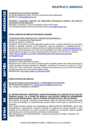 BOLETÍN Nº 9 - (26/02/2013)

COCINERO EN VILLANUEVA SERENA
Un año de experiencia, menor 30 años y la empresa ofrece alojamiento
ENVIAR CV merialba@telefonica.net

NAVIERPLA SOCIEDAD LIMITADA DE SERVICIOS INTEGRALES OFRECE UN PUESTO:
COCINERO-A PARA BADAJOZ.
Requisitos: Formación en cocina. Experiencia mínima de 6 meses.
Los interesados pueden enviar sus curriculum vitae a mariola@navierpla.com



OTRAS OFERTAS DE EMPLEO PROVINCIA CÁCERES

7 PERSONAS PARA CAMPAÑA DE LA CEREZA EN GARGANTILLA
Organismo: Cooperativa San Pablo Apostol
Fin plazo inscripción: 01/04/2013
Descripción de la oferta: Si estás interesado puedes enviar un correo electrónico con tus datos
(nombre y apellidos, teléfono, correo electrónico, lugar de residencia y empadronamiento, y
experiencia relacionada con el manejo de fruta) a la siguiente dirección: sclsanpablo@gmail.com
También te puedes presentar en la sede de la Cooperativa San Pablo Apóstol de Gargantilla (C/
Puente Abajo) y entregar en mano la documentación en horario de 9 a 13h (lunes a viernes).
+INFO:https://dl.dropbox.com/u/39211335/Oferta%20de%20Trabajo%20Cooperativa
%20Gargantilla.pdf

PROMOTOR/A EN CÁCERES
Organismo: Centro de lavado de coches
Descripción de la oferta: Se precisa promotora para importante cadena de centros de lavado de
coches situado en la zona comercial La Mejostilla, el próximo 8 de marzo en horario de 11.00 a
13.00 y de 17.00 a 19.00 horas. Funciones: informar a las mujeres que, por ser el Día de la Mujer,
el lavado de coche ese sía es gratuito. Salario 24 €/b.
INSCRIPCIÓN: http://www.yobalia.com/ofertas/391580/



OTRAS OFERTAS DE EMPLEO

BOLSA DE TRABAJO DE EUROVEGAS – AYUNTAMIENTO ALCORCÓN
INTERESADOS/AS ENVIAR CV: bolsaempleoimepe@ayto-alcorcon.es
Tfno. contacto: 916648552 ó 916648415



EL CENTRO INTEGRAL TERRITORIAL ZAFRA RÍO BODIÓN (CIT), DENTRO DE SU PLAN DE
TRABAJO ANUAL, VA A PONER EN MARCHA UNA ACCIÓN FORMATIVA DENOMINADA
SIMULACIÓN EMPRESARIAL, QUE SE PONDRÁ EN MARCHA EN EL MES DE MARZO.
Esta iniciativa va diriguida a personas emprendedoras (ideas de negocios maduras y plasmadas
en un Plan de Empresa) y a empresarios/as noveles (hasta 2 años desde la constitución de la
empresa).
Dicha acción formativa utilizará una metodología de SIMULACIÓN DE EMPRESAS, donde cada
emprendedor/a o empresario/a, simulará la creación y/o gestión de su propia empresa, y cuya
finalidad es que adquieran una visión conjunta de la gestión de la empresa, tanto en gestión
administrativa como en las relaciones comerciales e institucionales.
Más información en: CIT Zafra Río Bodión - Avda de los Cameranos s/n Zafra - Despacho 101
Teléfono 824905010



               EXCMO. AYUNTAMIENTO DE ZAFRA – CONSEJO LOCAL DE LA JUVENTUD
 
