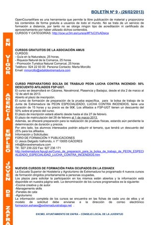 BOLETÍN Nº 9 - (26/02/2013)
OpenCourseWare es una herramienta que permite la libre publicación de material y proporciona
los contenidos de forma gratuita a usuarios de todo el mundo. No se trata de un servicio de
formación a distancia, por tanto no se otorga ningún tipo de acreditación ni certificado de
aprovechamiento por haber utilizado dichos contenidos.
CURSOS Y CATEGORÍAS: http://ocw.uc3m.es/cursos/#F%C3%ADsica




CURSOS GRATUITOS DE LA ASOCIACIÓN AMUS
CURSOS:
- Guía en la Naturaleza, 25 horas.
- Riqueza Natural de la Comarca, 25 horas
- Promoción Turistica Natural Comarcal, 25 horas
Teléfono: 924 22 93 00 Persona Contacto: Marta Morcillo
Email: mmorcillo@adalidextremadura.com



CURSO PREPARATORIO BOLSA DE TRABAJO PEON LUCHA CONTRA INCENDIO: 50%
DESCUENTO AFILIADOS FSP-UGT.
El curso se desarrollará en Cáceres, Navalmoral, Plasencia y Badajoz, desde el día 2 de marzo al
12 de abril de 2013.
Abierto el plazo de inscripción.
El curso de formación de preparación de la prueba específica, para la bolsa de trabajo de la
Junta de Extremadura de PEON ESPECIALIZADO, LUCHA CONTRA INCENDIOS, tiene una
duración de 15 horas y su precio es de 90€. Los afiliados a FSP-UGT tienen un descuento del
50% sobre el precio del curso.
El plazo de inscripción estará abierto desde hasta el día 27 de febrero.
El plazo de matriculación del 28 de febrero al 1 de marzo 2013.
Además, se ofrecerá preparación para la realización de pruebas físicas, estando aún pendiente la
determinación de duración y precios.
Por otro lado, los alumnos interesados podrán adquirir el temario, que tendrá un descuento del
25% para los afiliados.
Información y Solicitudes:
FORO DE FORMACIÓN Y PUBLICACIONES
C/ Jesús Delgado Valhondo, n 1º 10005 CÁCERES
info@foroextremadura.com
Tlf.: 927 239 222 Fax: 927 236 171
http://extremadura.fspugt.es/Curso_de_preparacin_para_la_bolsa_de_trabajo_de_PEON_ESPECI
ALIZADO_ESPECIALIDAD_LUCHA_CONTRA_INCENDIOS.htm



NUEVOS CURSOS DE FORMACIÓN PARA OCUPADOS EN LA ESHAEX
La Escuela Superior de Hostelería y Agroturismo de Extremadura ha programado 4 nuevos cursos
de formación dirigidos prioritariamente a personas ocupadas.
Los plazos para solicitar la participación en los mismos están abiertos y la información está
disponible en nuestra página web. La denominación de los cursos programados es la siguiente:
-Cocina creativa y de autor
-Managements skills
-Paneles de cata
-Agroturismo
La información completa de los cursos se encuentra en las fichas de cada uno de ellos y el
modelo     de    solicitud    debe    enviarse   a    la  dirección  de  correo     electrónico
formacion.eshaex@extremaduratrabaja.net .

               EXCMO. AYUNTAMIENTO DE ZAFRA – CONSEJO LOCAL DE LA JUVENTUD
 
