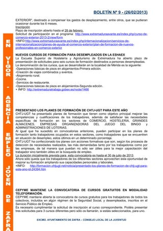 BOLETÍN Nº 9 - (26/02/2013)
EXTERIOR", destinado a compensar los gastos de desplazamiento, entre otros, que se pudieran
ocasionar durante los 6 meses.
Inscripción
Plazo de inscripción abierto hasta el 28 de febrero.
Solicitud de participación en el programa: http://www.extremaduraavante.es/index.php/curso-de-
comercio-exterior-2013-2/view/form
+INFO:http://www.extremaduraavante.es/index.php/internacionalizacion/servicios-de-
internacionalizacion/planes-de-ayuda-al-comercio-exterior/plan-de-formacion-de-nuevos-
profesionales-en-comercio-exterior

NUEVOS CURSOS DE FORMACIÓN PARA DESEMPLEADOS EN LA ESHAEX
La Escuela Superior de Hostelería y Agroturismo de Extremadura ha abierto plazo de
presentación de solicitudes para seis cursos de formación destinados a personas desempleadas.
La denominación de los cursos, que se desarrollarán en la localidad de Mérida es la siguiente:
-Operaciones básicas de pisos en alojamientos-Primera edición.
-Creación de viajes combinados y eventos.
-Alojamiento rural.
-Cocina.
-Servicios de restaurante.
-Operaciones básicas de pisos en alojamientos-Segunda edición.
+ INFO: http://extremaduratrabaja.gobex.es/node/1466




PRESENTADO LOS PLANES DE FORMACIÓN DE CHTJ-UGT PARA ESTE AÑO
CHTJ-UGT ha presentado planes de formación que tienen como objetivo principal mejorar las
competencias y cualificaciones de los trabajadores, además de satisfacer las necesidades
específicas de formación en los sectores de COMERCIO, HOSTELERIA, GRANDES
ALMACENES,          EMPRESAS        ORGANIZADORAS            DEL    JUEGO      DEL     BINGO       y
ADMINISTRACIONES DE LOTERIAS.
Al igual que ha sucedido en convocatorias anteriores, pueden participar en los planes de
formación tanto trabajadores ocupados en estos sectores, como trabajadores que se encuentren
en situación de desempleo, estos últimos en un determinado porcentaje.
CHTJ-UGT ha confeccionado los planes con acciones formativas que son, según los procesos de
detección de necesidades realizados, las más demandadas tanto por los trabajadores como por
las empresas, de tal manera que puedan no sólo ser útiles para la mejor capacitación del
trabajador sino también útiles en la búsqueda de empleo.
La duración inicialmente prevista para esta convocatoria es hasta el 30 de julio de 2013.
Ahora sólo queda que los trabajadores de los diferentes sectores aprovechen esta oportunidad de
mejorar su formación ampliando sus capacidades personales y laborales.
+INFO:     http://formacion.chtjugt.net/noticia/presentado-los-planes-de-formacion-de-chtj-ugt-para-
este-ano-id-24394.htm




CEPYME MANTIENE LA CONVOCATORIA DE CURSOS GRATUITOS EN MODALIDAD
TELEFORMACIÓN.
CEPYME mantiene abierta la convocatoria de cursos gratuitos para los trabajadores de todos los
colectivos, incluidos en algún régimen de la Seguridad Social, y desempleados, inscritos en el
Servicio Público de Empleo.
Es necesario cumplimentar la solicitud de inscripción al curso correspondiente. Podéis presentar
tres solicitudes para 3 cursos diferentes pero sólo os llamarán, si estáis seleccionados, para uno.

                EXCMO. AYUNTAMIENTO DE ZAFRA – CONSEJO LOCAL DE LA JUVENTUD
 