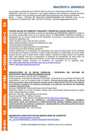 BOLETÍN Nº 9 - (26/02/2013)
Las jornadas se celebrarán en el CPR de Zafra los días 24 y 25 de febrero de16:30 a 19:30.
Esperamos contar con tu asistencia y que hagas extensiva esta invitación a cuantas personas
pudiera interesar. Pero recuerda que para asistir debes llamarnos para inscrirte previamente.
Marifé / Reme - OFICINA DE IGUALDAD MANCOMUNIDAD RIO BODION Avda. de los
Cameranos, s/n 06300-zafra Telef.: 924 55 01 46 email.: oiriobodion@igualdadenred.com




CURSOS ONLINE DE COMMUNITY MANAGER Y MARKETING ONLINE GRATUITOS.
Te puedes inscribir para participar en todas las actividades del PROGRAMA CREATICA, tanto en
los cursos presenciales como en los cursos OnLine. El PROGRAMA CREATICA posibilita la
participación de un número máximo de 60 aspirantes, el protocolo y los parámetros que deben
cumplir los aspirantes, son:
-Tener 18 años o más y tener 40 años o menos.
-Nacionalidad Española o permiso de residencia en vigor.
-Tener aprobado el Bachillerato.
-Conocimiento de Inglés (aportación de certificados).
-Conocimiento de varios sistemas operativos
Tendrán preferencia en la selección los estudiantes que hayan formado parte de las Jornadas
Presenciales del Programa CreaTICa o hayan estado inscritos con anterioridad, así como todos
aquellos jóvenes que no hayan tenido ningún empleo o parados de larga duración. En cualquier
caso, será decisión final de la organización la selección de estudiantes de entre todas las
solicitudes recibidas, que tratará de mantener un nivel medio homogéneo para los cursos.
Los aspirantes podrán encontrar el formulario de inscripción en la siguiente URL:
http://www.programacreatica.es/index.php/cursos_online/inscripcion
Fuente: http://www.programacreatica.es/



CONVOCATORIA DE 20 BECAS CENSOLAR - OBTENCIÓN DEL DIPLOMA DE
PROYECTISTA INSTALADOR DE ENERGÍA SOLAR
Periodo de inscripción: Del 30/1/2013 al 28/4/2013
Como cada año, el Consejo de Dirección de Censolar, continuando en su cometido de difusión del
conocimiento y uso de la energía solar en España, convoca veinte becas para que, de forma
totalmente gratuita, otras tantas personas puedan cursar, durante el año 2013-2014 y en régimen
de enseñanza a distancia, los estudios conducentes a la obtención del diploma de Proyectista
Instalador de Energía Solar.
Convoca: CENSOLAR, Centro de Estudios de la Energía Solar
Requisitos: Residir en la Unión Europea y poseer unos conocimientos técnicos previos de grado
medio, valorándose otros niveles.
Dirección: Censolar - Departamento de Formación
Parque Industrial PISA - Edificio Censolar
C/ Comercio, 12 - 41927 Mairena del Aljarafe (Sevilla) http://www.censolar.org
INTERESADOS, ENVIAR UN CORREO-E: central@censolar.edu PONIENDO NOMBRE,
APELLIDOS, TFNO. DE CONTACTO Y ESPECIFICAR QUE QUIERE FORMAR PARTE DE LA
CONVOCATORIA DE 20 BECAS CENSOLAR - OBTENCIÓN DEL DIPLOMA DE PROYECTISTA
INSTALADOR DE ENERGÍA SOLAR
MÁS INFORMACIÓN: Tfno.: 954.18.62.00



INSCRIPCIÓN CURSO GRATUITO DE MANIPULADOR DE ALIMENTOS
+INFO:http://noctilucaformacion.es/425/?
utm_source=twitterfeed&utm_medium=facebook#.URJPOh2CBOJ

               EXCMO. AYUNTAMIENTO DE ZAFRA – CONSEJO LOCAL DE LA JUVENTUD
 
