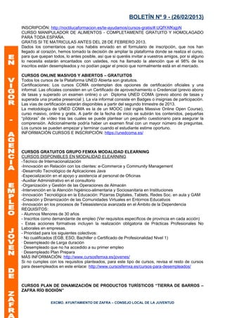 BOLETÍN Nº 9 - (26/02/2013)
INSCRIPCIÓN: http://noctilucaformacion.es/te-ayudamos/cursos-gratis/#.UQfYAfKsjpN
CURSO MANIPULADOR DE ALIMENTOS - COMPLETAMENTE GRATUITO Y HOMOLAGADO
PARA TODA ESPAÑA.
GRATIS SI TE MATRICULAS ANTES DEL 28 DE FEBRERO 2013.
Dados los comentarios que nos habéis enviado en el formulario de inscripción, que nos han
llegado al corazón, hemos tomado la decisión de ampliar la plataforma donde se realiza el curso,
para que quepan todos, lo antes posible, así que si queréis invitar a vuestros amigos, por si alguno
lo necesita estarán encantados con ustedes, nos ha llamado la atención que el 98% de los
inscritos están desempleados y no podían pagar el precio que normalmente está en el mercado.

CURSOS ONLINE MASIVOS Y ABIERTOS – GRATUITOS
Todos los cursos de la Plataforma UNED Abierta son gratuitos.
Certificaciones: Los cursos COMA contemplan dos opciones de certificación oficiales y una
informal. Las oficiales consisten en un Certificado de aprovechamiento o Credencial (previo abono
de tasas y superado un examen online) o un Diploma UNED COMA (previo abono de tasas y
superada una prueba presencial ). La vía informal consiste en Badges o insignias de participación.
Las vías de certificación estarán disponibles a partir del segundo trimestre de 2013.
La metodología de UNED COMA es la de un MOOC (del inglés Massive Online Open Course),
curso masivo, online y gratis. A partir de la fecha de inicio se subirán los contenidos, pequeñas
“píldoras” de vídeo tras las cuales se puede plantear un pequeño cuestionario para asegurar la
comprensión. Adicionalmente podría haber un examen final con un mayor número de preguntas.
Los cursos se pueden empezar y terminar cuando el estudiante estime oportuno.
INFORMACIÓN CURSOS E INSCRIPCIÓN: https://unedcoma.es/



CURSOS GRATUITOS GRUPO FEMXA MODALIDAD ELEARNING
CURSOS DISPONIBLES EN MODALIDAD ELEARNING
-Técnico de Internacionalización
-Innovación en Relación con los clientes: e-Commerce y Community Management
-Desarrollo Tecnológico de Aplicaciones Java
-Especialización en el apoyo y asistencia al personal de Oficinas
-Auxiliar Administrativo en el consultorio
-Organización y Gestión de las Operaciones de Almacén
-Intervención en la Atención higiénico-alimentaria y Sociosanitaria en Instituciones
-Innovación Tecnológica en la Educación: Pizarras Digitales, Tablets, Redes Soc. en aula y GAM
-Creación y Dinamización de las Comunidades Virtuales en Entornos Educativos
-Innovación en los procesos de Teleasistencia avanzada en el Ámbito de la Dependencia
REQUISITOS:
- Alumnos Menores de 30 años
- Inscritos como demandante de empleo (Ver requisitos específicos de provincia en cada acción)
- Estas acciones formativas incluyen la realización obligatoria de Prácticas Profesionales No
Laborales en empresas.
- Prioridad para los siguientes colectivos:
· No cualificados (EGB, ESO, Bachiller o Certificado de Profesionalidad Nivel 1)
· Desempleado de Larga duración
· Desempleado que no ha accedido a su primer empleo
· Desempleado Plan Prepara
MÁS INFORMACIÓN: http://www.cursosfemxa.es/jovenes/
Si no cumples con los requisitos planteados, para este tipo de cursos, revisa el resto de cursos
para desempleados en este enlace: http://www.cursosfemxa.es/cursos-para-desempleados/



CURSOS PLAN DE DINAMIZACIÓN DE PRODUCTOS TURÍSTICOS “TIERRA DE BARROS –
ZAFRA RÍO BODIÓN”

                EXCMO. AYUNTAMIENTO DE ZAFRA – CONSEJO LOCAL DE LA JUVENTUD
 