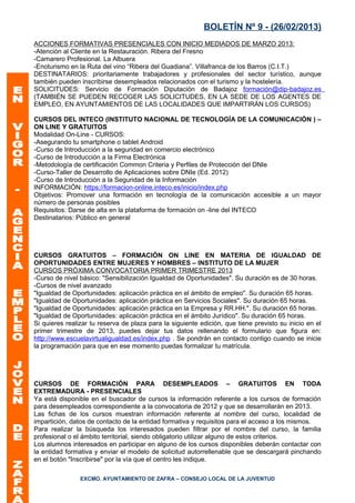 BOLETÍN Nº 9 - (26/02/2013)
ACCIONES FORMATIVAS PRESENCIALES CON INICIO MEDIADOS DE MARZO 2013:
-Atención al Cliente en la Restauración. Ribera del Fresno
-Camarero Profesional. La Albuera
-Enoturismo en la Ruta del vino “Ribera del Guadiana”. Villafranca de los Barros (C.I.T.)
DESTINATARIOS: prioritariamente trabajadores y profesionales del sector turístico, aunque
también pueden inscribirse desempleados relacionados con el turismo y la hostelería.
SOLICITUDES: Servicio de Formación Diputación de Badajoz formación@dip-badajoz.es
(TAMBIÉN SE PUEDEN RECOGER LAS SOLICITUDES, EN LA SEDE DE LOS AGENTES DE
EMPLEO, EN AYUNTAMIENTOS DE LAS LOCALIDADES QUE IMPARTIRÁN LOS CURSOS)

CURSOS DEL INTECO (INSTITUTO NACIONAL DE TECNOLOGÍA DE LA COMUNICACIÓN ) –
ON LINE Y GRATUITOS
Modalidad On-Line - CURSOS:
-Asegurando tu smartphone o tablet Android
-Curso de Introducción a la seguridad en comercio electrónico
-Curso de Introducción a la Firma Electrónica
-Metodología de certificación Common Criteria y Perfiles de Protección del DNIe
-Curso-Taller de Desarrollo de Aplicaciones sobre DNIe (Ed. 2012)
-Curso de Introducción a la Seguridad de la Información
INFORMACIÓN: https://formacion-online.inteco.es/inicio/index.php
Objetivos: Promover una formación en tecnología de la comunicación accesible a un mayor
número de personas posibles
Requisitos: Darse de alta en la plataforma de formación on -line del INTECO
Destinatarios: Público en general




CURSOS GRATUITOS – FORMACIÓN ON LINE EN MATERIA DE IGUALDAD DE
OPORTUNIDADES ENTRE MUJERES Y HOMBRES – INSTITUTO DE LA MUJER
CURSOS PRÓXIMA CONVOCATORIA PRIMER TRIMESTRE 2013
-Curso de nivel básico: "Sensibilización Igualdad de Oportunidades". Su duración es de 30 horas.
-Cursos de nivel avanzado
"Igualdad de Oportunidades: aplicación práctica en el ámbito de empleo". Su duración 65 horas.
"Igualdad de Oportunidades: aplicación práctica en Servicios Sociales". Su duración 65 horas.
"Igualdad de Oportunidades: aplicación práctica en la Empresa y RR.HH.". Su duración 65 horas.
"Igualdad de Oportunidades: aplicación práctica en el ámbito Jurídico". Su duración 65 horas.
Si quieres realizar tu reserva de plaza para la siguiente edición, que tiene previsto su inicio en el
primer trimestre de 2013, puedes dejar tus datos rellenando el formulario que figura en:
http://www.escuelavirtualigualdad.es/index.php . Se pondrán en contacto contigo cuando se inicie
la programación para que en ese momento puedas formalizar tu matrícula.




CURSOS DE FORMACIÓN PARA DESEMPLEADOS – GRATUITOS EN TODA
EXTREMADURA - PRESENCIALES
Ya está disponible en el buscador de cursos la información referente a los cursos de formación
para desempleados correspondiente a la convocatoria de 2012 y que se desarrollarán en 2013.
Las fichas de los cursos muestran información referente al nombre del curso, localidad de
impartición, datos de contacto de la entidad formativa y requisitos para el acceso a los mismos.
Para realizar la búsqueda los interesados pueden filtrar por el nombre del curso, la familia
profesional o el ámbito territorial, siendo obligatorio utilizar alguno de estos criterios.
Los alumnos interesados en participar en alguno de los cursos disponibles deberán contactar con
la entidad formativa y enviar el modelo de solicitud autorrellenable que se descargará pinchando
en el botón "Inscribirse" por la vía que el centro les indique.

                EXCMO. AYUNTAMIENTO DE ZAFRA – CONSEJO LOCAL DE LA JUVENTUD
 