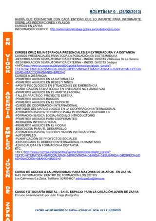 BOLETÍN Nº 9 - (26/02/2013)
HABRÁ QUE CONTACTAR CON CADA ENTIDAD QUE LO IMPARTE PARA INFORMARTE
SOBRE LAS INSCRIPCIONES Y PLAZOS.
CURSOS EN ZAFRA:
INFORMACIÓN CURSOS: http://extremaduratrabaja.gobex.es/ciudadanos/cursos




CURSOS CRUZ ROJA ESPAÑOLA PRESENCIALES EN EXTREMADURA Y A DISTANCIA
CURSOS PRESENCIALES PARA TODA LA POBLACIÓN EN EXTREMADURA
-DESFIBRILACION SEMIAUTOMATICA EXTERNA – INICIO: 09/02/13 Villanueva De La Serena
-DESFIBRILACION SEMIAUTOMATICA EXTERNA – INICIO: 06/02/13 Badajoz
+INFO:http://www.cruzroja.es/pls/portal30/portal.formacion.listado_cursos?
TEXTO=&TEMATICA=0&MODALIDAD=0&PROVINCIA=11a&AREA=A3&SUBAREA=0&ESPECIA
LIDAD=0&ACCION=0&ANIO=&MES=0
CURSOS A DISTANCIA:
-PRIMEROS AUXILIOS EN LA NATURALEZA
-PRIMEROS AUXILIOS EN BEBÉS Y NIÑOS
-APOYO PSICOLÓGICO EN SITUACIONES DE EMERGENCIA
-PLANIFICACIÓN ESTRATÉGICA EN ENTIDADES NO LUCRATIVAS
-PRIMEROS AUXILIOS EN EL AMBITO LABORAL
-TALLER PRÁCTICO: PROYECTO ESFERA
-PRIMEROS AUXILIOS BÁSICOS
-PRIMEROS AUXILIOS EN EL DEPORTE
-CURSO DE COOPERACION INTERNACIONAL
-ENFOQUE DEL MARCO LOGICO EN LA COOPERACION INTERNACIONAL
-FORMACIÓN BÁSICA DE EMPLEO PARA PERSONAS VULNERABLES
-FORMACIÓN BÁSICA SOCIAL-MÓDULO INTRODUCTORIO
-PRIMEROS AUXILIOS PARA COOPERANTES
-MEDIACIÓN INTERCULTURAL
-PRIMEROS AUXILIOS EN EL HOGAR
-EDUCACION PARA EL DESARROLLO
-FORMACION BASICA EN COOPERACION INTERNACIONAL
-AUTOEMPLEO
-PLANIFICACIÓN DE PROYECTOS SOCIALES
-EXPLOREMOS EL DERECHO INTERNACIONAL HUMANITARIO
-ESPECIALISTA EN FORMACIÓN A DISTANCIA
ETC.
+INFO:http://www.cruzroja.es/pls/portal30/portal.formacion.listado_cursos?
TEXTO=&TEMATICA=0&MODALIDAD=3&PROVINCIA=0&AREA=0&SUBAREA=0&ESPECIALID
AD=0&ACCION=0&ANIO=&MES=0



CURSO DE ACCESO A LA UNIVERSIDAD PARA MAYORES DE 25 AÑOS - EN ZAFRA
MÁS INFORMACIÓN: CENTRO DE FORMACIÓN LOS COTOS
Los Cármenes 6,a Zafra. Teléfono: 924554607 admloscotos@terra.es



CURSO FOTOGRAFÍA DIGITAL – EN EL ESPACIO PARA LA CREACIÓN JOVEN DE ZAFRA
El curso será impartido por Julio Fraga (fotógrafo).




             EXCMO. AYUNTAMIENTO DE ZAFRA – CONSEJO LOCAL DE LA JUVENTUD
 