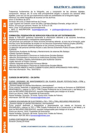 BOLETÍN Nº 9 - (26/02/2013)
Trataremos fundamentos de la fotografía, uso y compresión de las cámaras digitales,
composición, retoque, etc. El curso está principalmente dirigido a usuarios con cámaras réflex
digitales, pues son con las que exploraremos todas las posibilidades de la fotografía digital.
Haremos una salida fotográfica de acuerdo con los alumnos.
Inicio:12 de Marzo de 2013.
Duración del curso: 8 clases teóricas de 2 horas.
Lugar: Espacio de Creación Joven de Zafra: Carretera Badajoz-Granada, antiguo silo s/n
Precio: 25 euros por persona. Horario: de 19.30 a 21.30.
Aforo: Unas 15-20 personas aproximadamente.
+ INFO E INSCRIPCIÓN: ecjzafra@gmail.com o juliofragamr@hotmail.com (924551282 o
653031870)

FORMACIÓN: FEDERACIÓN DE SERVICIOS PÚBLICOS DE UGT EXTREMADURA
Desde la FSP-UGT queremos transmitirle la información referente a las acciones formativas
dirigidas prioritariamente a trabajadores desempleados.
Las personas que participen en estas acciones formativas deberán, al inicio de la formación, estar
inscritos como demandantes de empleo en los Servicios Extremeños Públicos Empleo (SEXPE).
La solicitud de admisión deberá entregarse en las Uniones Comarcales de UGT.
La selección del personal admitido llevará a cabo Servicio Extremeño Público Empleo (SEXPE).
CURSOS:
-Operaciones Auxiliares de Montaje y Mantenimiento de sistemas Mic Badajoz
-Celador Sanitario Badajoz
-Atención Sociosanitaria a Personas en Instituciones Sociales Badajoz
-Atención Sociosanitaria a Personas en Instituciones Sociales Cáceres
-Gestion Contable y Gestión Administrativa para Auditorias Cáceres
-Inglés Atención al Público Cáceres
-Gestión Integrada de Recursos Humanos Mérida
-Atención Sociosanitaria a Personas en Instituciones Sociales Mérida
INSCRIPCIÓN ABIERTA HASTA CUBRIR PLAZAS (INICIO APROXIMADO PARA ABRIL)
Para más información: Tfno.: 924318212



CURSOS EN IMFORTEC – EN ZAFRA

CURSO OPERARIO DE MANTENIMIENTO EN PLANTA SOLAR FOTOVOLTAICA +TPM y
RECURSO PREVENTIVO
¿Quieres trabajar en plantas fotovoltaicas y termosolares?
Curso práctico destinado a trabajadores y desempleados con interés en formarse en ENERGIAS
RENOVABLES y obtener la TPC o TPM (Tarjeta Profesional de la Construcción o del Metal) y el
titulo de RECURSO PREVENTIVO, requisito indispensable para trabajar en el sector.
Precio por alumno: 295€. Posibilidad de financiación.
Plazas limitadas. Duración: 76 horas. Fecha inicio: finales de Febrero.
Información: 924 555 363 ó formacion@imfortec.com

CURSOS SOLDADURA DE ELECTRODO o TIG + TPC o TPM y RECURSO PREVENTIVO
¿Quieres trabajar en plantas fotovoltaicas y termosolares?
Curso práctico destinado a trabajadores y desempleados con interés en formarse en
SOLDADURA y obtener la TPC o TPM (Tarjeta Profesional de la Construcción o del Metal) y el
titulo de RECURSO PREVENTIVO, requisito indispensable para trabajar en el sector.
Precio por alumno: 335 €. Posibilidad de financiación.
Plazas limitadas. Duración: 88 horas. Fecha inicio: finales de Febrero.
Información: 924 555 363 ó formacion@imfortec.com

CURSO CORTADOR DE JAMÓN
Duración (horas):25 horas

               EXCMO. AYUNTAMIENTO DE ZAFRA – CONSEJO LOCAL DE LA JUVENTUD
 