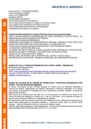 BOLETÍN Nº 9 - (26/02/2013)
Fecha de Inicio: 1ª QUINCENA MARZO
Horario Presencial:TARDES
Lugar: CEX FORMACION
Localidad: ZAFRA
SOLICITUDES: IMFORTEC
TELEFONO CONTACTO: 924 555 363
Curso requerido para trabajar en hosteleria o formacion propia
Curso gratuito para trabajadores del Regimen general
Precios especiales para autónomos y desempleados
Posibilidad de financiación, sin intereses.


CURSO DE INSTALADOR DE PLACAS FOTOVOLTÁICAS (PLACAS SOLARES)
CON LA INSTALACIÓN EN EXTREMADURA DE TRES CENTRALES FOTOVOLTÁICAS SE
ABREN NUEVAS OPORTUNIDADES DE TRABAJO.
CURSO DE 60 HORAS PRESENCIALES.
FORMACIÓN NECESARIA EN PREVENCIÓN DE RIESGOS LABORALES CON PRÁCTICAS
REALES DE INSTALADOR DE PLACAS SOLARES. EL CURSO INCLUYE:
-TPM (Tarjeta Profesional del Metal), ESPECIALIDAD ELECTRICIDAD 20 HORAS.
-6 HORAS DE CARPINTERÍA METÁLICA.
-34 HORAS DE INSTALADOR DE PLACAS SOLARES PARA CENTRALES FOTOVOLTÁICAS,
HUERTOS SOLARES Y VIVIENDAS. CON PRÁCTICAS DE MONTAJE REAL.
LUGAR: EN TU LOCALIDAD O MUY CERCA.
PRECIO: 200€ (SE PAGAN 100€ AL PRINCIPIO DEL CURSO Y 100€ AL FINAL).
INFORMACIÓN E INSCRIPCIÓN: OMNIBÚS FORMACIÓN. ANTONIO BARRO 625397525.



CURSO DE TALLA Y PERFECCIONAMIENTO DEL CORTE JAMÓN - PRESENCIAL
Bonificable para trabajadores/as
30 horas. Horario de tarde.
+INFO: http://consultoraformacion.net/index.php/talla-y-perfeccionamiento-del-corte-jamon
Contacto: +34 622 335 980 - C/ Infanta Elena, 6. 06220 Villafranca de los Barros
info@consultoraformacion.es



CURSO DE CALIDAD EN EL DISEÑO DE PRODUCTOS Y PROCESOS ORGANIZADO POR
CETIEX – EN LOS SANTOS DE MAIMONA
El Centro Tecnológico privado CETIEX organiza un nuevo curso de formación destinado a
Técnicos de Diseño, responsables de Calidad, Fabricantes y Gerentes implicados en el diseño
como motor de desarrollo sin necesidad de tener experiencia en Diseño, Calidad o manejo de
aplicaciones de diseño
Este nuevo curso previsto para los días 4-5 y 11-12 de marzo se impartirá en la sede de los
Santos de Maimona (Badajoz) en horario de 17:00 a 21:00 horas con el objetivo de lograr un
puente entre el trabajo de diseño y la metodología de Calidad.
El programa de este curso puede visualizarse en el siguiente enlace, destacando la exposición de
casos reales observados por docentes, debates y consensos sobre cómo se podrían haber
resuelto,… todo ello mediante el uso de técnicas de trabajo en grupo.
PRECIO: 90€ desempleados/as y 120€ trabajadores – en este caso bonificable fundación tripartita
MÁS INFORMACIÓN E INSCRIPCIÓN: 924 57 22 71 / 57 22 66




               EXCMO. AYUNTAMIENTO DE ZAFRA – CONSEJO LOCAL DE LA JUVENTUD
 