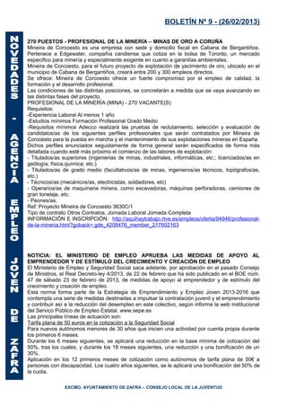 BOLETÍN Nº 9 - (26/02/2013)

270 PUESTOS - PROFESIONAL DE LA MINERÍA – MINAS DE ORO A CORUÑA
Mineira de Corcoesto es una empresa con sede y domicilio fiscal en Cabana de Bergantiños.
Pertenece a Edgewater, compañía candiense que cotiza en la bolsa de Toronto, un mercado
especifico para minería y especialmente exigente en cuanto a garantías ambientales.
Mineira de Corcoesto, para el futuro proyecto de explotación de yacimiento de oro, ubicado en el
municipio de Cabana de Bergantiños, creará entre 200 y 300 empleos directos.
Se ofrece: Mineira de Corcoesto ofrece un fuerte compromiso por el empleo de calidad, la
formación y el desarrollo profesional.
Las condiciones de las distintas posiciones, se concretarán a medida que se vaya avanzando en
las distintas fases del proyecto.
PROFESIONAL DE LA MINERÍA (MINA) - 270 VACANTE(S)
Requisitos:
-Experiencia Laboral Al menos 1 año
-Estudios mínimos Formación Profesional Grado Medio
-Requisitos mínimos Adecco realizará las pruebas de reclutamiento, selección y evaluación de
candidatos/as de los siguientes perfiles profesionales que serán contratados por Mineira de
Corcoesto para la puesta en marcha y el mantenimiento de sus explotaciones mineras en España.
Dichos perfiles enunciados seguidamente de forma general serán especificados de forma más
detallada cuando esté más próximo el comienzo de las labores de explotación:
- Titulados/as superiores (ingenierias de minas, industriales, informáticas, etc.; licenciados/as en
geólogía; física,química; etc.)
- Titulados/as de grado medio (facultativos/as de minas, ingenieros/as técnicos, topógrafos/as,
etc.)
- Técnicos/as (mecánicos/as, electricistas, soldadores, etc)
- Operarios/as de maquinaria minera, como excavadoras, máquinas perforadoras, camiones de
gran tonelaje, etc.
- Peones/as.
Ref: Proyecto Mineira de Corcoesto 3630C/1
Tipo de contrato Otros Contratos. Jornada Laboral Jornada Completa
INFORMACIÓN E INSCRIPCIÓN: http://aquihaytrabajo.rtve.es/empleos/oferta/94946/profesional-
de-la-mineria.html?goback=.gde_4208476_member_217602163




NOTICIA: EL MINISTERIO DE EMPLEO APRUEBA LAS MEDIDAS DE APOYO AL
EMPRENDEDOR Y DE ESTÍMULO DEL CRECIMIENTO Y CREACIÓN DE EMPLEO
El Ministerio de Empleo y Seguridad Social saca adelante, por aprobación en el pasado Consejo
de Ministros, el Real Decreto-ley 4/2013, de 22 de febrero que ha sido publicado en el BOE núm.
47 de sábado 23 de febrero de 2013, de medidas de apoyo al emprendedor y de estímulo del
crecimiento y creación de empleo.
Esta norma forma parte de la Estrategia de Emprendimiento y Empleo Joven 2013-2016 que
contempla una serie de medidas destinadas a impulsar la contratación juvenil y el emprendimiento
y contribuir así a la reducción del desempleo en este colectivo, según informa la web institucional
del Servico Público de Empleo Estatal, www.sepe.es
Las principales líneas de actuación son:
Tarifa plana de 50 euros en la cotización a la Seguridad Social
Para nuevos autónomos menores de 30 años que inicien una actividad por cuenta propia durante
los primeros 6 meses.
Durante los 6 meses siguientes, se aplicará una reducción en la base mínima de cotización del
50%, tras los cuales, y durante los 18 meses siguientes, una reducción y una bonificación de un
30%.
Aplicación en los 12 primeros meses de cotización como autónomos de tarifa plana de 50€ a
personas con discapacidad. Los cuatro años siguientes, se le aplicará una bonificación del 50% de
la cuota.

                EXCMO. AYUNTAMIENTO DE ZAFRA – CONSEJO LOCAL DE LA JUVENTUD
 