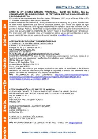 BOLETÍN Nº 9 - (26/02/2013)
DESDE EL CIT (CENTRO INTEGRAL TERRITORIAL) ZAFRA RÍO BODIÓN, CON LA
COLABORACIÓN DEL GRUPO CENFOR, SE PRETENDEN MONTAR UNAS JORNADAS DE
PSICOLOGÍA POSITIVA.
El formato de las mismas será de dos días: Jueves 28 Febrero 20-23 horas y Viernes 1 Marzo 20-
22.30 horas. Horario propuesto pero no definitivo.
En estos momentos tan dramáticos, es importante darnos un respiro y por que no, introducirnos
en este mundo apasionante que abre la psicología positiva, que desde una óptica de rigor
científico, nos desvela día a día algunos mecanismos del bienestar en la vida cotidiana o en tu
puesto de trabajo. Además, tendremos una oportunidad única de escuchar la Clownconferencia
Jesus Jara que versa sobre la importancia del humor y risa en el desarrollo personal y profesional.
Por favor quien esté interesado y sea un trabajador en activo, ya sea por cuenta propia o ajena,
puede responder este correo proporcionándonos los datos. envio@cenfor.com


ACTIVIDADES DE DIFUSIÓN Y ORIENTACIÓN 2012-13
XI JORNADAS DE PUERTAS ABIERTAS DE LA UEX
Cáceres: 5, 6 y 7 de marzo de 2013
Badajoz: 12, 13, y 14 de marzo de 2013
PROGRAMA_XIJPA_2013.JPG
plazo del 6 al 21 de febrero
IX JORNADAS DE DIFUSIÓN EN DISTRITOS PERIFÉRICOS
SESIONES INFORMATIVAS sobre la UEx (Selectividad, preinscripción, matrícula, becas...) en
horario de tarde para estudiantes y sus familias. Entrada Libre o con invitación.
Mérida: 22 de abril de 2013
Plasencia: 23 de abril de 2013
Azuaga/Llerena: 24 de abril de 2013
Zafra: 25 de abril de 2013
IMPORTANTE: Recordamos que aunque se remitirán una serie de invitaciones a los Centros
cercanos a las sedes de celebración para entregar a los padres, la entrada será totalmente libre y
gratuita para todos los interesados en cualquiera de las sedes.
MÁS INFORMACIÓN DE LAS JORNADAS: http://www.unex.es/organizacion/organos-
unipersonales/vicerrectorados/vicealumn/funciones/Programa_informacion/difusion-2012-
13/actividades-de-difusion-y-orientacion-2011-12




CEFOEX FORMACIÓN – LOS SANTOS DE MAIMONA
CURSO PARA CARNET DE PLAGUICIDAS DE USO AGRÍCOLA – NIVEL BÁSICO
LUGAR IMPARTICIÓN: CEFOEX FORMACIÓN – LOS SANTOS DE MAIMONA
INICIO: 4 MARZO 2013
DE 17 A 21H
INSCRIPCIÓN HASTA CUBRIR PLAZAS
PRECIO: 75€

CURSO CARRETILLERO – CARNET Y DIPLOMA
PRECIO: 120€
INICIO: 5 MARZO 2013
DURACIÓN: 20H

CURSO TPC CONSTRUCCIÓN Y METAL
CURSOS 6, 8, 20 Y 60 HORAS

MÁS INFORMACIÓN DE ESTOS CURSOS: 924 57 22 32 / 653 933 187 info@cefoex.net




               EXCMO. AYUNTAMIENTO DE ZAFRA – CONSEJO LOCAL DE LA JUVENTUD
 