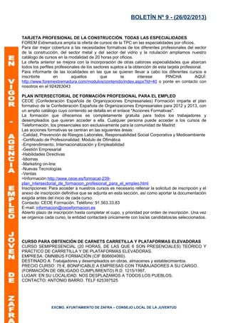 BOLETÍN Nº 9 - (26/02/2013)


TARJETA PROFESIONAL DE LA CONSTRUCCIÓN. TODAS LAS ESPECIALIDADES
FOREM Extremadura amplía la oferta de cursos de la TPC en las especialidades por oficios.
Para dar mejor cobertura a las necesidades formativas de los diferentes profesionales del sector
de la construcción, del sector metal y del sector del vidrio y la rotulación ampliamos nuestro
catálogo de cursos en la modalidad de 20 horas por oficios.
La oferta anterior se mejora con la incorporación de otras catorces especialidades que abarcan
todos los perfiles profesionales de los sectores sujetos a la obtención de esta tarjeta profesional.
Para informarte de las localidades en las que se quieren llevar a cabo los diferentes cursos e
inscribirte       en        aquellos       que         te       interese       PINCHA           AQUÍ:
http://www.foremextremadura.com/modulos/contenido/index.aspx?Id=40 o ponte en contacto con
nosotros en el 924263043

PLAN INTERSECTORIAL DE FORMACIÓN PROFESIONAL PARA EL EMPLEO
CEOE (Confederación Española de Organizaciones Empresariales) Formación imparte el plan
formativo de la Confederación Española de Organizaciones Empresariales para 2012 y 2013, con
un amplio catálogo cuyo contenido se detalla en el enlace "Acciones Formativas".
La formación que ofrecemos es completamente gratuita para todos los trabajadores y
desempleados que quieran acceder a ella. Cualquier persona puede acceder a los cursos de
Teleformación, los presenciales son exclusivamente para la comunidad de Madrid.
Las acciones formativas se centran en las siguientes áreas:
-Calidad, Prevención de Riesgos Laborales, Responsabilidad Social Corporativa y Medioambiente
-Certificado de Profesionalidad: Módulo de Ofimática
-Emprendimiento, Internacionalización y Empleabilidad
-Gestión Empresarial
-Habilidades Directivas
-Idiomas
-Marketing on-line
-Nuevas Tecnologías
-Ventas
+Información:http://www.ceoe.es/formacat-239-
plan_intersectorial_de_formacion_profesional_para_el_empleo.html
Inscripciones: Para acceder a nuestros cursos es necesario rellenar la solicitud de inscripción y el
anexo de inscripción definitiva que se adjunta en esta sección, así como aportar la documentación
exigida antes del inicio de cada curso.
Contacto: CEOE Formación. Teléfono: 91.563.33.83
E-mail: informacion@ceoeformacion.es
Abierto plazo de inscripción hasta completar el cupo, y prioridad por orden de inscripción. Una vez
se organice cada curso, la entidad contactará únicamente con los/as candidatos/as seleccionados.




CURSO PARA OBTENCIÓN DE CARNETS CARRETILLA Y PLATAFORMAS ELEVADORAS
CURSO SEMIPRESENCIAL (20 HORAS, DE LAS QUE 6 SON PRESENCIALES) TEÓRICO Y
PRÁCTICO DE CARRETILLA Y DE PLATAFORMAS ELEVADORAS.
EMPRESA: OMNIBÚS FORMACIÓN (CIF B06604060).
DESTINADO A: Trabajadores y desempleados en obras, almacenes y establecimientos.
PRECIO CURSO: 75 €, BONIFICABLE A EMPRESAS CON TRABAJADORES A SU CARGO.
(FORMACIÓN DE OBLIGADO CUMPLIMIENTO) R.D. 1215/1997.
LUGAR: EN SU LOCALIDAD. NOS DESPLAZAMOS A TODOS LOS PUEBLOS.
CONTACTO: ANTONIO BARRO. TELF 625397525




                EXCMO. AYUNTAMIENTO DE ZAFRA – CONSEJO LOCAL DE LA JUVENTUD
 